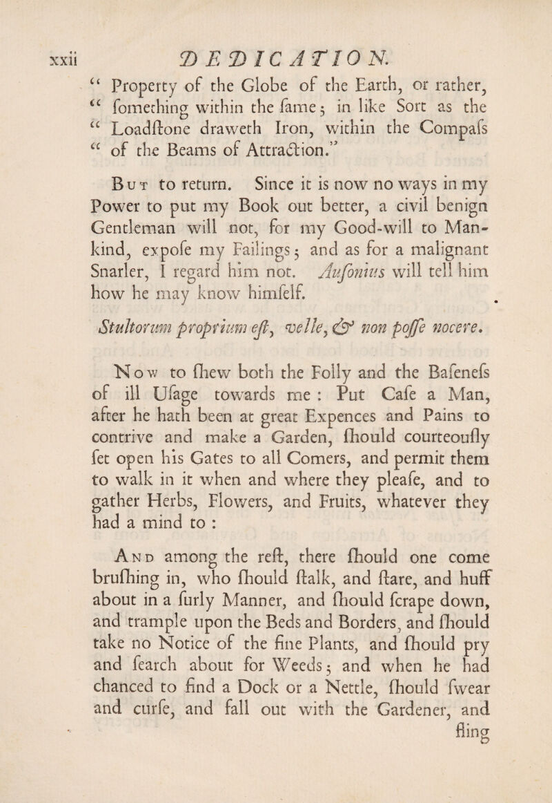 “ Property of the Globe of the Earth, or rather, “ fomething within the fame 5 in like Sort as the “ Loadftone draweth Iron, within the Compafs “ of the Beams of Attraction.” But to return. Since it is now no ways in my Power to put my Book out better, a civil benign Gentleman will not, for my Good-will to Man¬ kind, expofe my Failings 5 and as for a malignant Snarler, I regard him not. Aufonms will tell him how he may know himfelf. Stultonm proprtum eft, velk, & non pojfe nocere. N o w to fliew both the Folly and the Bafenefs of ill Ufage towards me : Put Cale a Man, after he hath been at great Expences and Pains to contrive and make a Garden, fhould courteoufly fet open his Gates to all Comers, and permit them to walk in it when and where they pleafe, and to gather Herbs, Flowers, and Fruits, whatever they had a mind to : And among the reft, there fhould one come brufhing in, who fhould ftalk, and flare, and huff about in a furly Manner, and fhould fcrape down, and trample upon the Beds and Borders, and fhould take no Notice of the fine plants, and fhould pry and fearch about for Weeds 5 and when he had chanced to find a Dock or a Nettle, fhould fwear and curie, and fall out with the Gardener, and fling