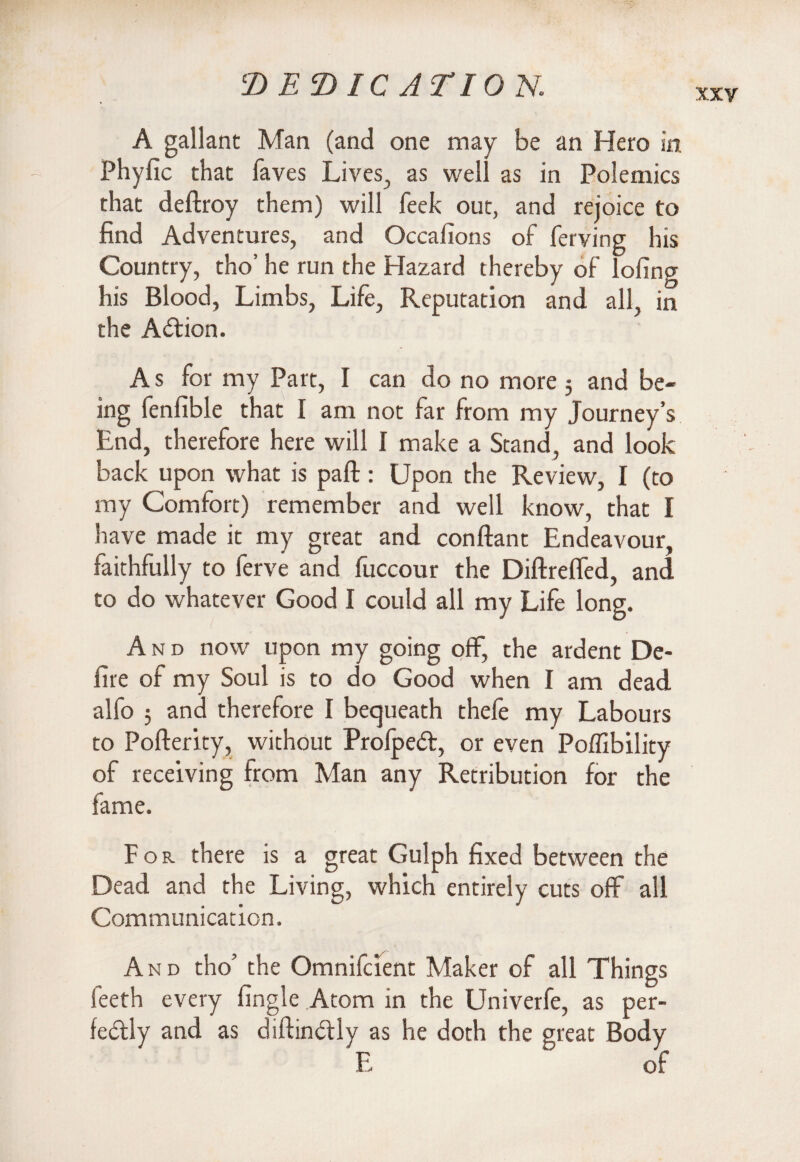 XXV A gallant Man (and one may be an Hero in Phyfic that faves Lives, as well as in Polemics that deftroy them) will feek out, and rejoice to find Adventures, and Occafions of ferving his Country, tho’ he run the Hazard thereby of lofing his Blood, Limbs, Life, Reputation and all, in the Action. A s for my Part, I can do no more 5 and be¬ ing fenfible that I am not far from my Journey’s End, therefore here will I make a Stand, and look back upon what is part: Upon the Review, I (to my Comiort) remember and well know, that I have made it my great and conftant Endeavour, faithfully to ferve and fuccour the Diftrefled, and to do whatever Good I could all my Life long. And now upon my going off, the ardent De¬ fire of my Soul is to do Good when I am dead alfo 5 and therefore I bequeath thefe my Labours to Pofterity, without Prolped, or even Poffibility of receiving from Man any Retribution for the fame. For there is a great Gulph fixed between the Dead and the Living, which entirely cuts off all Communication. And tho’ the Omnifcient Maker of all Things feeth every fingle Atom in the Univerfe, as and as diftin£ily as he doth the great E