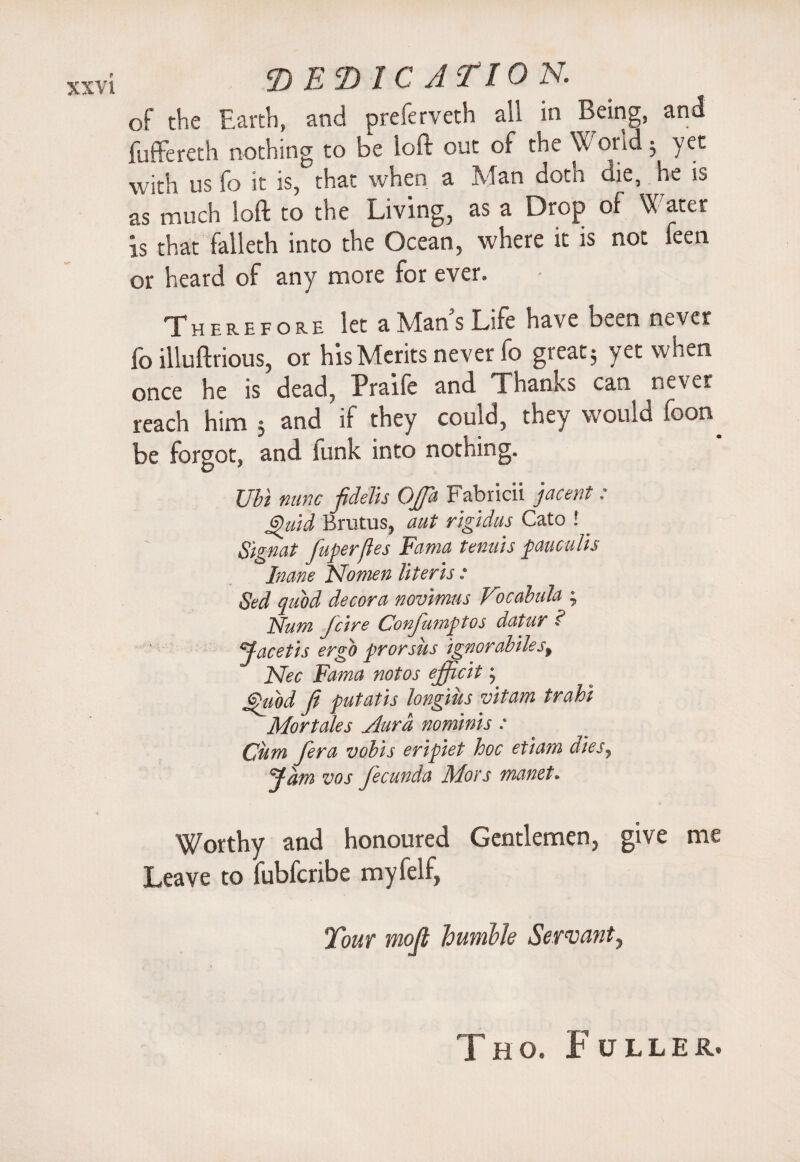 of the Earth, and preferveth all in Being, and fuffereth nothing to be loft out of the Wond 3 yet with us fo it is, that when a Man doth die, he is as much loft to the Living, as a Drop of Water is that falleth into the Ocean, where it is not feen or heard of any more for ever. Therefore let a Man’s Life have been never fo illuftrious, or his Merits never fo great5 yet when once he is dead, Praife and Thanks can never reach him 3 and ’ if they could, they would foon^ be forgot, and iunk into nothing. Ubi nunc fidelis Oja Fabricii jacent: Quid Brutus, aut rigidus Cato !. Signat fuperftes Fama tenuis pauculis Inane Isfomen Uteris : Sed quod decora novimus Focalula ; ]s[Um Jcire Conju7nptos datur £ Jacetis ergo prorsus ignorabilesf Nec Fama notos efficit; Quod Ji putatis longius vitam trahi Mortales Aura nominis : Cum fera vobis eripiet hoc etiam diesy Jam zws fecunda Mots manet» Worthy and honoured Gentlemen, give me Leave to lubfcribe myfelf, Tout moft humble Servant, Tho. Fuller.