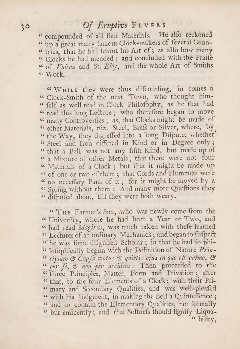 “ compounded ol all four Materials. He alio reckoned “ up a great many famous Clock-makers oi ieveral Coun- “ tries, that he had Jearnt his Art of; as alfo how many “ Clocks he had mended ; and concluded with the Praife “ of FnJcan and St. Eloy, and the whole Art of Smiths *• Work. “ While they were thus difcourfmg, in comes a “ Clock-Smith of the next Town, who thought him- “ felf as well read in Clock Philofophy, as he that had “ read this long Lecture; who therefore began to move “ many Controverfies: as, that Clocks might be made of “ other Materials, viz. Steel, Brafs or Silver, where, by^ “ the Way, they digrefled into a long Dirpute, whether “ Steel and Iron differed in Kind or in Degree only; “ that a Bell was not any fifth Kind, but made up oi “ a Mixture of other Metals; that there were not four “ Materials of a Clock ; but that it might be made up “ of one or two of them ; that Cords and Plummets were “ no neceflary Parts of it; for it might be moved by a “ Spring without them : And many more Queftions they “ dilputed about, till they were both weary. “ The Farmer’s Son, who was newly come from the “ Univerlity, where he had been a Year or Two, and “ had read Magirasy was much taken with thefe learned « Lectures of an ordinary Mechanick; and began to fufpcct “ he was fome difguifed Scholar ; in that he had fo phi- “ lofophically begun with the Definition of Nature Pr'm- “ cipiam & Caufa motus & quietis ejus hr quo ejl frimo, & “ per fey & non per accidens: Then proceeded to the “ three Principles, Matter, Form and Privation ; after “ that, to the four Elements of a Clock; with their Pri- u maty and Secondary Qualities, and was well-pleafed “ with his judgment, in making the Bell a QuintefTence ; “ and to contain the Elementary Qualities, not formally “ but eminently; and that Softnefs fhould fignify Liqua-