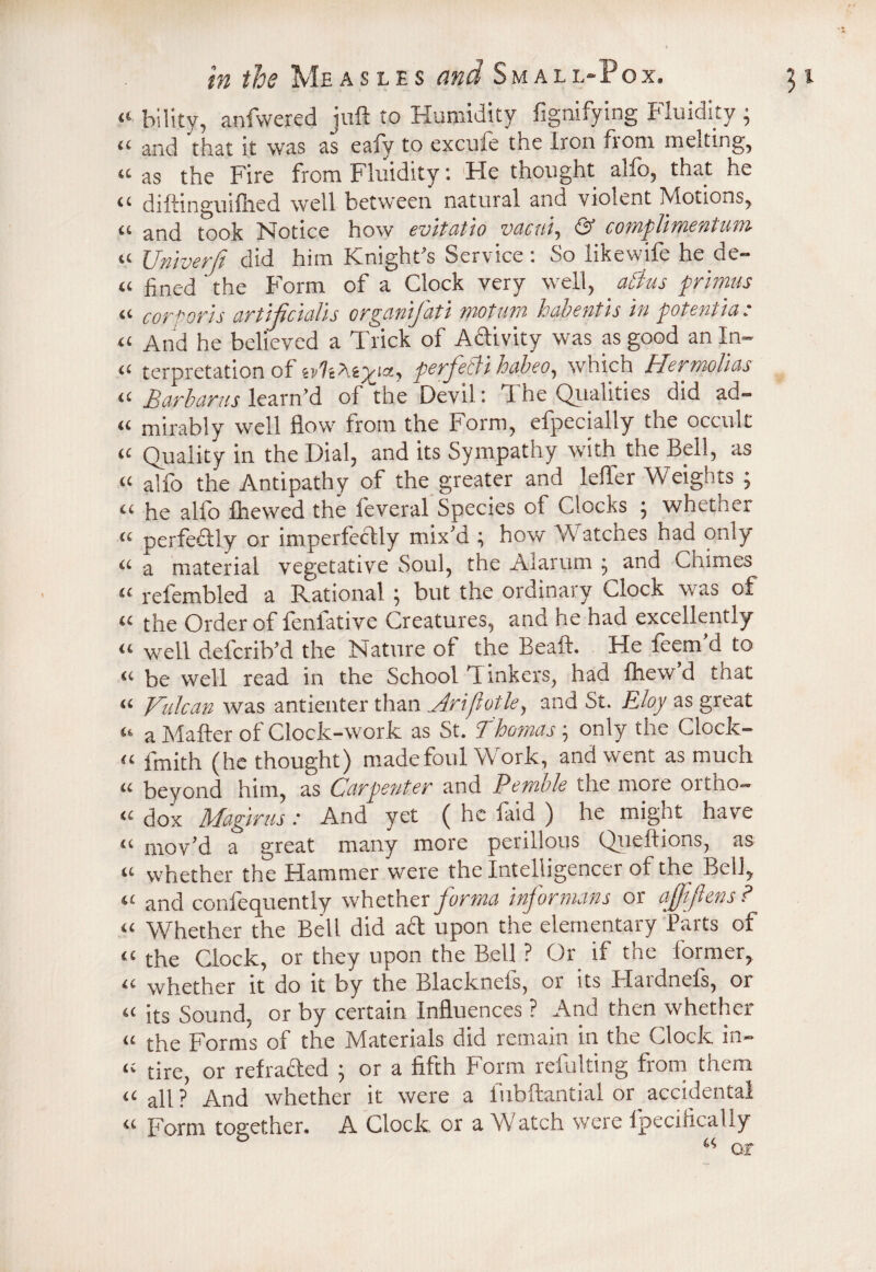 a bility, anfwered juft to Humidity fignifying Fluidity ; iC and that it was as eaiy to excule the Iron iiom meiting, a as the Fire from Fluidity: He thought alfo, that he << diftinguifhed well between natural and yiolent Motions, « and took Notice how evitatio vacni, & complimentum a Univerji did him Knight's Service: So likewife he de- « fined the Form of a Clock very well, alius primus a corporis artificialis organifati motum habentis in potentia: « And he believed a Trick of Aftivity was as good an In- << terpretation of tvlperjetlihabeo, which Hermolias « Barbaras learn'd of the Devil: The Qualities did ad~ a mirably well flow from the Form, efpecially the occult « Quality in the Dial, and its Sympathy with the Bell, as « alfo the Antipathy of the greater and leffer Weights j a he alfo Ihewed the feveral Species of Clocks ; whether a perfectly or imperfectly mix'd ; how Vvatcnes had only a a material vegetative Soul, the Alarum • and Chimes refembled a Rational } but the ordinaly Clock was of the Order of fenlative Creatures, and he had excellently u well defcrib'd the Nature of the Beaft. Fie feenfd to « be well read in the School Tinkers, had fhew’d that a Vulcan was antienter than Jlriftotle, and St. Eloy as great u a Matter of Clock-work as St. Thomas ; only the Clock- a fmith (he thought) made foul Work, and went as much u beyond him, as Carpenter and Pemble the more ortho- “ dox Magirus: And yet ( he faid ) he might have “ mov'd a great many more perillous Queftions, as whether the Hammer were the Intelligencer of the Bell, « and confequently whether forma infer mans or affijhns? « Whether the Bell did aft upon the elementary Parts of the Clock, or they upon the Bell ? Or if the former, a whether it do it by the Blacknefs, or its Hardnefs, or a its Sound, or by certain Influences ? And then whether « the Forms of the Materials did remain in the Clock in- tire, or refrafted 5 or a fifth Form refulting from them a all? And whether it were a fubftantial or accidental <c Form together. A Clock or a Watch were lpeciiically fXT'