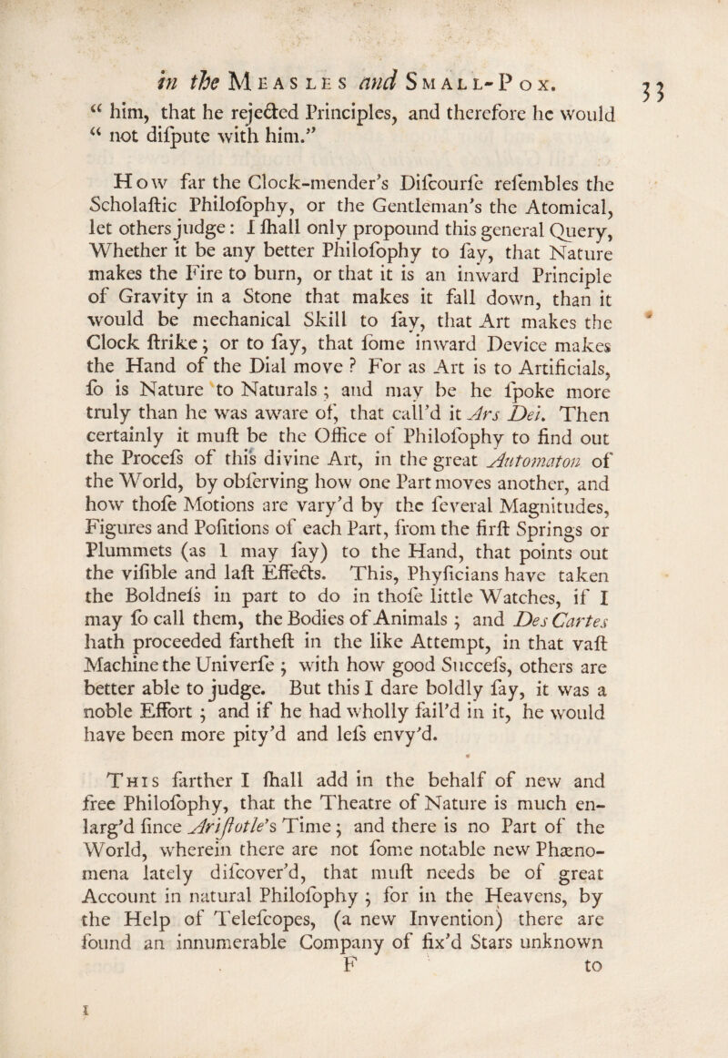 “ him, that he rejeded Principles, and therefore he would “ not diipute with him.” H ow far the Clock-mender's Difoourfe refembles the Scholaftic Philofophy, or the Gentleman's the Atomical, let others judge: I lhall only propound this general Query, Whether it be any better Philofophy to fay, that Nature makes the Fire to burn, or that it is an inward Principle of Gravity in a Stone that makes it fall down, than it would be mechanical Skill to fay, that Art makes the Clock ftrike; or to fay, that fbme inward Device makes the Hand of the Dial move ? For as Art is to Artificials, fo is Nature to Naturals; and may be he fpoke more truly than he was aware of, that call'd it Jrs Dei. Then certainly it muft be the Office of Philofophy to find out the Procefs of this divine Art, in the great Automaton of the World, by obferving how one Part moves another, and how thofe Motions are vary'd by the feveral Magnitudes, Figures and Pofitions of each Part, from the firft Springs or Plummets (as 1 may fay) to the Hand, that points out the vifible and laft Effects* This, Phyficians have taken the Boldnels in part to do in thofe little Watches, if I may fo call them, the Bodies of Animals ; and Des Cartes hath proceeded fartheft in the like Attempt, in that vaft Machine the Univerfe ; with how good Succefs, others are better able to judge. But this I dare boldly fay, it was a noble Effort ; and if he had wholly fail'd in it, he would have been more pity?d and lefs envy'd. * This farther I fhall add in the behalf of new and free Philofophy, that the Theatre of Nature is much en¬ larg'd fince Arijiotle’s Time; and there is no Part of the World, wherein there are not fome notable new Pheno¬ mena lately d if cover'd, that muft needs be of great Account in natural Philofophy } for in the Heavens, by the Help of Telefcopes, (a new Invention) there are found an innumerable Company of fix'd Stars unknown F to i