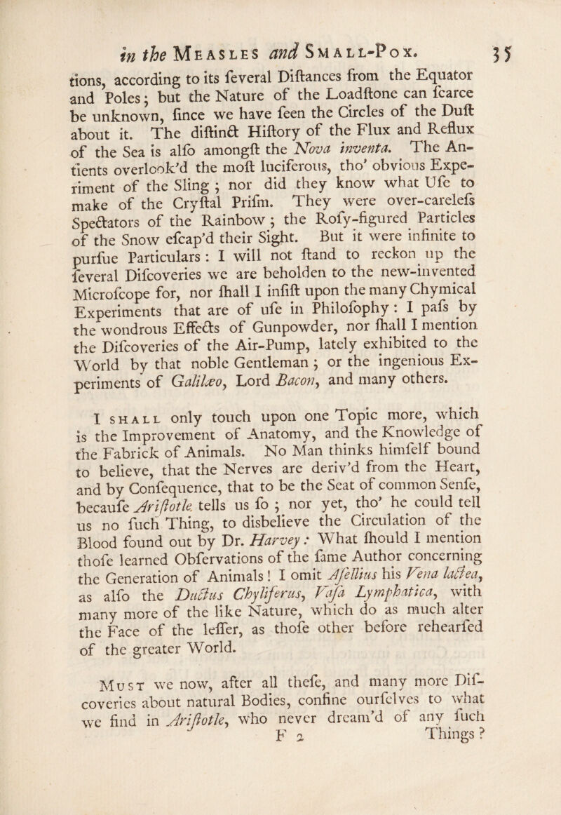 tions, according to its feveral Diftances from the Equator and Poles; but the Nature of the Loadftone can fcarce be unknown, fince we have feen the Circles of the Dufl about it* The ds if in cl Hiftory of the Flux and Reflux of the Sea is alfo amongft the Nova inventa. The An- tients overlook’d the moil luciferous, tho’ obvious Expe¬ riment of the Sling ; nor did they know what Ufe to make of the Cryftal Prifm. They were over-carelefs Speftators of the Rainbow ; the Roly-figured Particles of the Snow efcap’d their Sight. But it were infinite to purfue Particulars : I will not Hand to reckon up the feveral Difcoveries we are beholden to the new-invented Microfcope for, nor fhall 1 infill upon the many Chymical Experiments that are of ule in Philolophy: I pals by the wondrous Effects of Gunpowder, nor fhall I mention the Difcoveries of the Air-Pump, lately exhibited to the World by that noble Gentleman ; or the ingenious Ex¬ periments of Galileo, Lord Ijdcory and many others. I shall only touch upon one Topic more, which is the Improvement of Anatomy, and the Knowledge of the Fabrick of Animals. No Man thinks himfelf bound to believe, that the Nerves are deriv’d from the Heart, and by Confequence, that to be the Seat of common Senfe, becaufe Hriftotle. tells us lo ^ nor yet, tho he could tell 11s no fuch Thing, to disbelieve the Circulation of the Blood found out by Dr. Harvey: What Ihould I mention thofe learned Obfervations of the fame Author concerning the Generation of Animals ! I omit Jljyil'ius his Hcna Lu/A/, as alfo the Ducius Chyliferus, Fafa Lymphatica, with many more of the like Nature, which do as much alter the Face of the leffer, as thofe other before rehearled of the greater World. Must we now, after all thefe, and many more Dif¬ coveries about natural Bodies, confine ourfelves to what we find in Jrifiotle, who never dream’d of any fuch F a Things ?