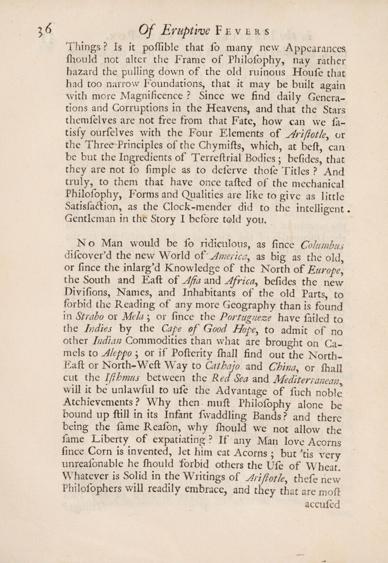 Things ? Is it pofiible that lo many new Appearances fiiould not alter the Frame of Philofophy, nay rather hazard the pulling down of the old ruinous Houfe that had too narrow Foundations, that it may be built again with more Magnificence ? Since we find daily Genera¬ tions and Corruptions in the Heavens, and that the Stars themfelves are not free from that Fate, how can we la- tisfy ourfelves with the Four Elements of Ariftotle, or the Three Principles of the Chymifts, which, at bell, can be but the Ingredients of Terreftrial Bodies ; befides, that they are not fo fimple as to deferve thole Titles ? And truly, to them that have once tailed of the mechanical Philofophy, Forms and Qualities are like to give as little Satisfaction, as the Clock-mender did to the intelligent. Gentleman in the Story I before told you, b N o Man would be fo ridiculous, as fince Columbus difeoverd the new World of ' America, as big as the old or fince the inlarg'd Knowledge of the North of Europe] the South and Eaft of Afa and Africa, befides the new Divifions, Names, and Inhabitants of the old Parts, to forbid the Reading of any more Geography than is found in Strabo or Mela; or fince the Portugueze have tailed to the Indies by the Cape of Good Hopey to admit of no other Indian Commodities than what are brought on Ca¬ mels to Aleppo ; or if Pofterity fhail find out the North- Eaft or North-Weft Way to Cathajo and China, or ihall cut the Ifthmus between the Red Sea and Mediterranean will it be unlawful to ufe the Advantage of fuch noble Atchievements ? Why then muft Philofophy alone be bound up ftill in its Infant Twaddling Bands ? and there being the fame Reafon, why fiiould we not allow the fame Liberty of expatiating ? If any Man love Acorns fince Com is invented, Jet him eat Acorns ; but ftis very unreafonable he Ihould forbid others the Ufe of Wheat. Whatever is Solid in the Writings of Arijlotle, thefe new Philofophers will readily embrace, and they that aremoft aeculed