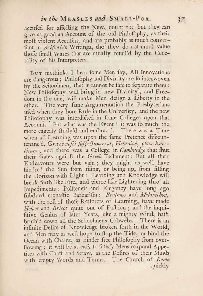 accufed for affecting the New, doubt not but they can give as good an Account of the old Philofophy, as their moil violent Accufers, and are probably as much convcr- fant in Jriflotle's Writings, tho* they do not much value thofe fmall Wares that are ufually retail'd by the Gene¬ rality of his Interpreters. But methinks I hear fome Men fay, All Innovations' are dangerous ; Philofophy and Divinity are fo interwoven by the Schoolmen, that it cannot be fafe to feparate them : New Philofophy will bring in new Divinity ; and Free¬ dom in the one, will make Men defign a Liberty in the other. The very fame Argumentation the Presbyterians ufed when they bore Rule in the Univerfity, and the new Philofophy was interdicted in fome Colleges upon that Account. But what was the Event ? it was fo much the more eagerly ftudy'd and embrac'd. There was a Time when all Learning was upon the fame Pretence difcoun- tenanc’d, Greece nofct fufpeftum erat, Hebraic ey plane hcere- ticum ; and there was a College in Cambridge that fhut their Gates againft the Greek Teftament: But all their Endeavours were but vain ; they might as well have hindred the Sun from riling, or being up, from filling the Horizon with Light : Learning and Knowledge will break forth like Fire, and pierce like Lightening thro' all Impediments : Politenefs and Elegancy have long ago fubdued monaftic Barbarifm : Erajmus and MelanBhon, with the reft of thofe Reftorers of Learning, have made Holcot and Brtcot quite out of Fafhion ; and the inqui- fitive Genius of later Years, like a mighty Wind, hath brulh’d down all the Schoolmens Cobwebs. There is an infinite Defire of Knowledge broken forth in the World, and Men may as well hope to flop the Tide, or bind the Ocean with Chains, as hinder free Philofophy from over¬ flowing ; it will be as eafy to fatisfy Mens corporal Appe¬ tites with Chaff and Straw, as the Defires of their Minds with empty Words and Terms. The Church of Rome quickly