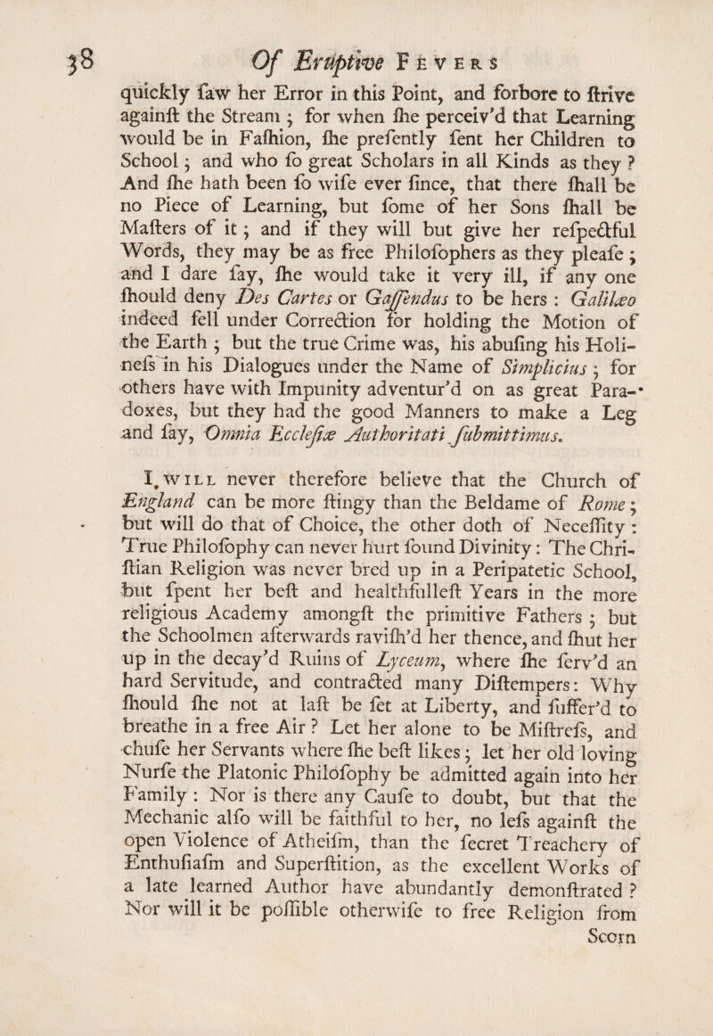 quickly faw her Error in this Pointy and forbore to ftrlve againft the Stream ; for when Ihe perceiv'd that Learning would be in Falhion, Hie prefently fent her Children to School; and who fo great Scholars in all Kinds as they ? And ftie hath been fo wife ever fince, that there fhall be no Piece of Learning, but fome of her Sons fliall be Matters of it; and if they will but give her refpe&ful Words, they may be as free Phiiofophers as they pleafe j and I dare lay, ihe would take it very ill, if any one fliould deny Des Cartesor Gajfendus to be hers : Galileo indeed fell under Corredion for holding the Motion of the Earth ; but the true Crime was, his abufing his Holi- nefsln his Dialogues under the Name of Simplicius; for others have with Impunity adventur'd on as great Para-* doxes, but they had the good Manners to make a Leg and fay, Omnia Rcclejice Authoritati fubmittimus. I. will never therefore believe that the Church of England can be more ftingy than the Beldame of Rome; but will do that of Choice, the other doth of Necettity : True Philofophy can never hurt found Divinity: The Chrb ftian Religion was never bred up in a Peripatetic School, but fpent her beft and healthfulleft Years in the more religious Academy amongft the primitive Fathers j but the Schoolmen afterwards ravifh'd her thence, and fhut her up in the decay'd Ruins of Lyceum, where Ihe ferv'd an hard Servitude, and contra&ed many Diftempers: Why fliould fhe not at laft be fet at Liberty, and fufferid to breathe in a free Air ? Let her alone to be Miftrefs, and chufe her Servants where ihe beft likes; let her old loving Nurfe the Platonic Philofophy be admitted again into her Family : Nor is there any Caufe to doubt, but that the Mechanic alfo will be faithful to her, no lefs againft the open Violence of Atheifm, than the fecret Treachery of Enthufiafm and Superftition, as the excellent Works of a late learned Author have abundantly demonftrated ? Nor will it be pofllble otherwife to free Religion from Scorn