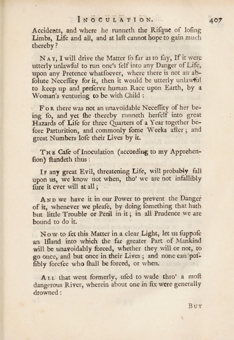 ■% I N 0 C U L A T I ON. 407 Accidents, and where he runneth the Rifque of lofing Limbs, Life and all, and at laft cannot hope to gain much thereby ? Nay, I will drive the Matter fo far as to lay, If it were utterly unlawful to run one's felf into any Danger of Life, upon any Pretence whatfoever, where there is not air ab- folute Neceffity for it, then it would be utterly unlawful to keep up and preferve human Race upon Earth, by a Woman's venturing to be with Child : For there was not an unavoidable Neceffity of her be¬ ing fo, and yet flie thereby runneth herfelf into great Hazards of Life for three Quarters of a Year together be¬ fore Parturition, and commonly fome Weeks after; and great Numbers lofe their Lives by it. The Cafe of Inoculation (according to my Apprehen* fion) ftandeth thus I f any great Evil, threatening Life, will probably fall upon us, we know not when, tho* we are not infallibly fure it ever will at all; - • And we have it in our Power to prevent the Danger of it, whenever we pleafe, by doing fomething that hath but little Trouble or Peril in it; in all Prudence we are bound to do it. Now to let this Matter in a clear Light, let ns fuppofe an Ifland into which the far greater Part of Mankind will be unavoidably forced, whether they will or not, to go once, and but once in their Lives * and none can pof- fibly forefee who {hall be forced, or when. All that went formerly, ufed to wade thro' a moft dangerous River, wherein about one in fix were generally drowned: But