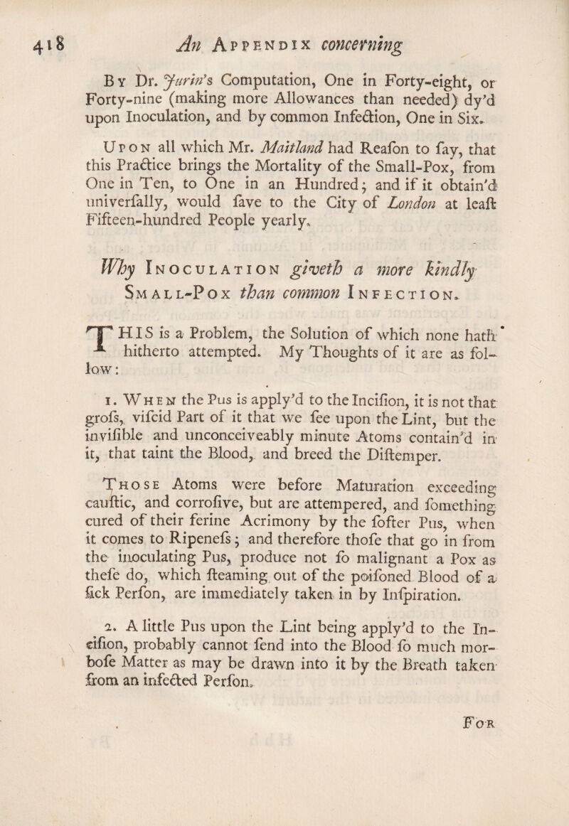 By Dr. yarin’s Computation, One in Forty-eight, or Forty-nine (making more Allowances than needed) dy’d upon Inoculation, and by common Infe&ion, One in Six. Upon all which Mr. Maitland had Reafon to fay, that this Pradice brings the Mortality of the Small-Pox^ from One in Ten, to One in an Hundred; and if it obtain'd univerfally, would fave to the City of London at leaft Fifteen-hundred People yearly. Why Inoculation giveth a more kindly Sm all-Pox than common Infection. HIS is a Problem, the Solution of which none hath * hitherto attempted. My Thoughts of it are as fol- i. When the Pus is apply’d to theIncifion, it is not that grofs, vifcid Part of it that we fee upon the Lint, but the invilible and unconceiveably minute Atoms contain Jd in it, that taint the Blood, and breed the Diftemper. Those Atoms were before Maturation exceeding cauftic, and corrofive, but are attempered, and fomething cured of their ferine Acrimony by the fofter Pus, when it comes to Ripenefs • and therefore thofe that go in from the inoculating Pus, produce not fo malignant a Pox as thefe do, which Reaming out of the poifoned Blood of a fick Perfon, are immediately taken in by Inlpiration. a. A little Pus upon the Lint being apply’d to the In- cihon, probably cannot fend into the Blood fo much mor- bofe Matter as may be drawn into it by the Breath taken from an infected Perfon. For