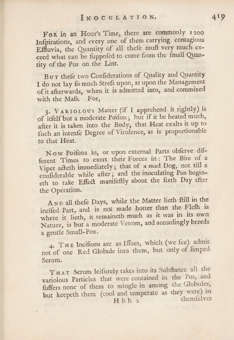 For in an Hour’s Time, there are commonly laoo Inspirations, and every one of them carrying contagious Effluvia, the Quantity of all theie mult very much ex¬ ceed what can be foppoled to come from the Imall Quan¬ tity of the Pus on the Lint. But thefe two Confiderations of Quality and Quantity I do not lay fo much Strefs upon, as upon the Management of it afterwards, when it is admitted into, and, commixed with the Mals. For, 3. Variolous Matter (if I apprehend it rightly) is of itfelf but a moderate Poifon; but if it be heated much, after it is taken into the Body, that Heat exalts it up to fuch an intenfe Degree of Virulence, as is proportionable to that Heat. K o w Poifons in, or upon external. Parts obierve du^ ferent Times to exert their Forces in : The Bice of a Viper adeth immediately; that of a mad Dog, not tilt a confiderable while after; and the inoculating Pus begm- eth to take Effed manifeftly about the fixth Day after the Operation. And all thefe Days, while the Matter lieth ftill in the incifed Part, and is not made hotter than the Flelh is where it lieth, it remaineth much as it was in its own Nature, is but a moderate Venom, and accordingly breeds a gentle Small-Pox, 4 The Incifions are as Iffues, which (we fee) admit not ’of one Red Globule into them, but only of limped Serum. That Serum leifurely takes into its Subftance all. tne variolous Particles that were contained in the Pus, and fuffers none of them to mingle in among the Globules, but keepeth them (cool and temperate as they were) m