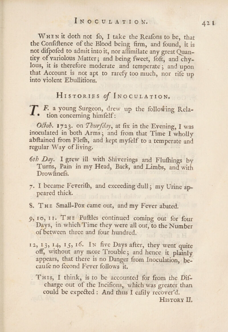 When it doth not fo, I take the Reafons to be, that the Confiftence of the Blood being firm, and found, it is not difpofed to admit into it, nor affimilate any great Quan¬ tity of variolous Matter; and being fweet, foft, and chy¬ lous, it is therefore moderate and temperate; and upon that Account is not apt to rarefy too much, nor rife up into violent Ebullitions. Histories of Inoculation. IT F. a young Surgeon, drew up the following Rela- * tion concerning himfelf: Otlob. 1713. on Thurfday, at fix in the Evening, I was inoculated in both Arms; and from that Time I wholly abftained from Flefh, and kept myfelf to a temperate and regular Way of living. 6th Day. I grew ill with Shiverings and Flufhings by Turns, Pain in my Head, Back, and Limbs, and with Drow finds. 7. I became Feyerifh, and exceeding dull; my Urine ap¬ peared thick. 8. The Small-Pox came out, and my Fever abated. p, 10, 11. The Putties continued coming out for four Days, in which Time they were all out, to the Number of between three and four hundred.' ia, 13, 14, 15, id. In five Days after, they went quite off, without any more Trouble; and hence it plainly appears, that there is no Danger from Inoculation, be- caufe no focond Fever follows it. .This, I think, is to be accounted for from the Dif- charge out of the Incifions, which was greater than could be expected : And thus I eafily recover’d. 411