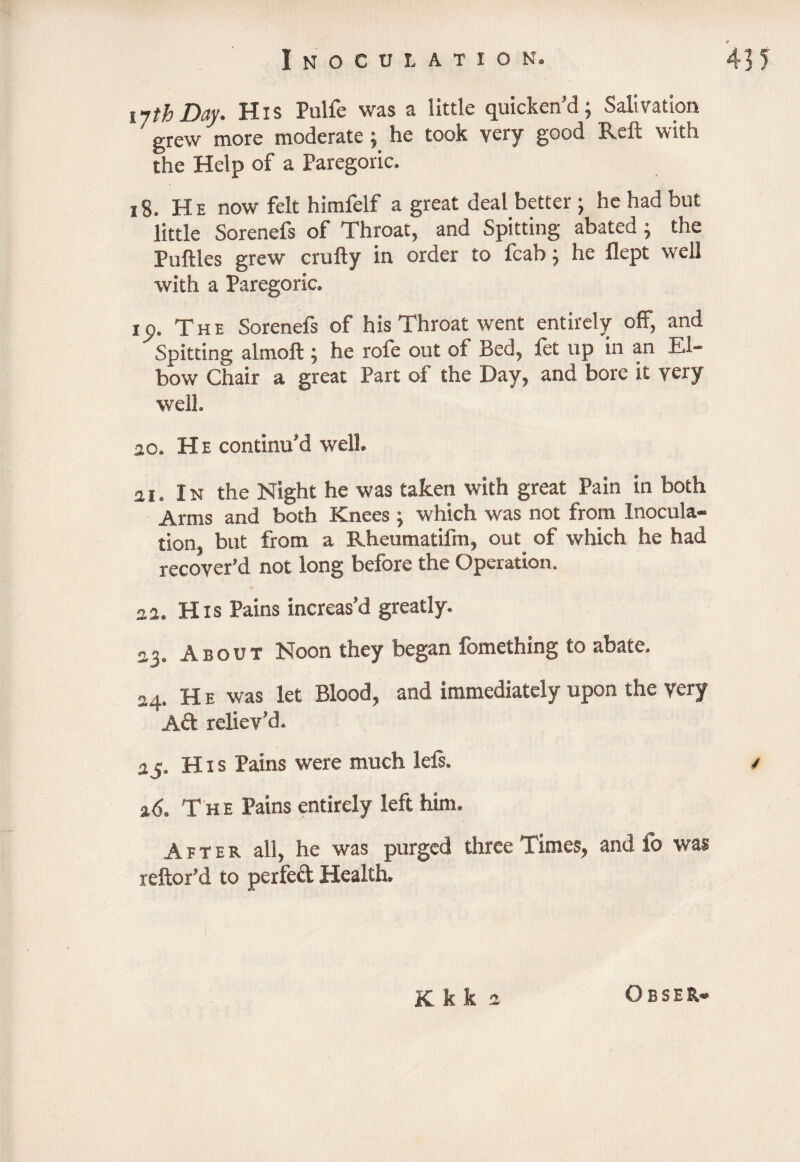 11 th Day. His Pulfe was a little quicken’d; Salivation ' grew more moderate; he took very good Reft with the Help of a Paregoric. 18. He now felt himfelf a great deal better ; he had but little Sorenefs of Throat, and Spitting abated ; the Puftles grew crufty in order to fcab; he flept well with a Paregoric. ip. The Sorenefs of his Throat went entirely off, and Spitting almoft ; he rofe out of Bed, fet up in an El¬ bow Chair a great Part of the Day, and bore it very well. ao. He continu’d well. 3i. In the Night he was taken with great Pain in both Arms and both Knees ; which was not from Inocula¬ tion, but from a Rheumatifm, out of which he had recover’d not long before the Operation. 33. His Pains increas’d greatly. a?. About Noon they began fomething to abate. 24. He was let Blood, and immediately upon the very Aft reliev’d. 35. H1 s Pains were much lefs. / a<5. T he Pains entirely left him. After all, he was purged three Times, and fo was reftor’d to perfeft Health. K k k 2 O B S E R8®