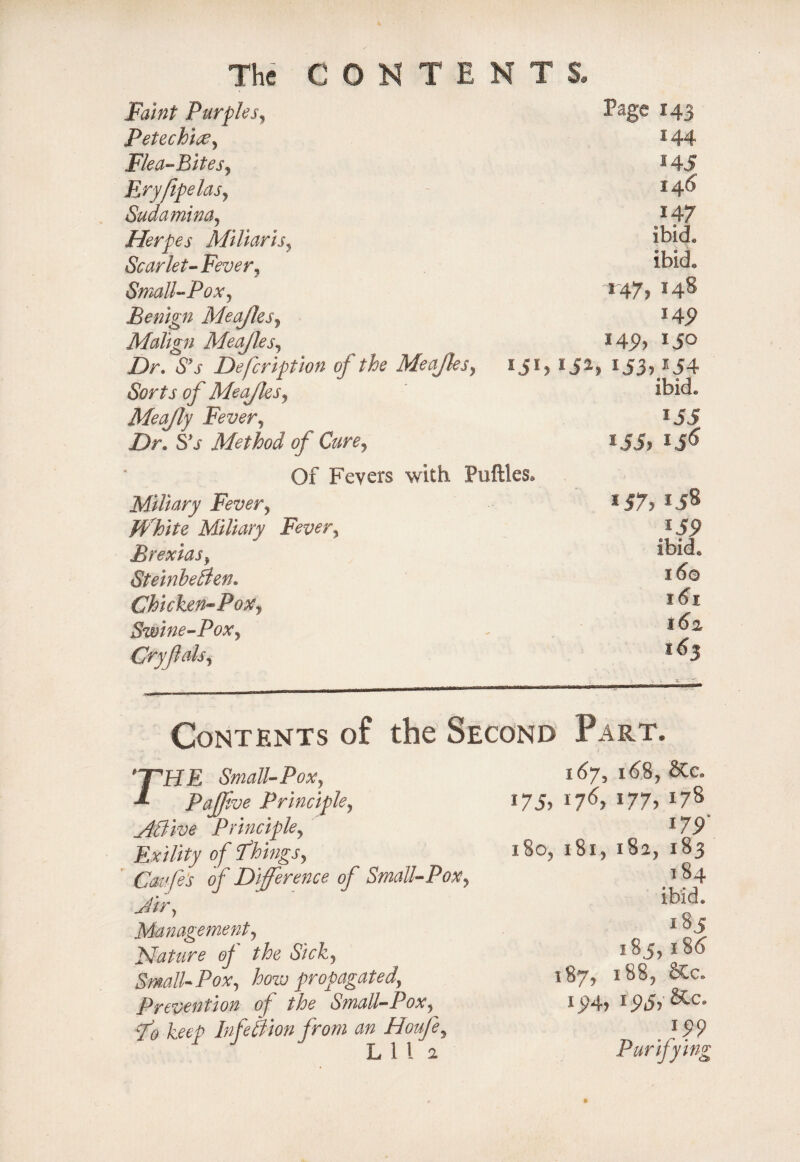 CONTENTS, The Faint Purples, Page 143 Petechice, 144 Flea-Bites, *45 Eryfipelas, I46' Sudamina5 147 Herpes Miliaris, ibid. Scarlet-Fever, ibid. Small-Pox, Benign Meajles, *47) 148 *4P Malign Meajles, 145), I JO Z)r. 5'j Defcription of the Meajles, 1 iJ3)154 of Meajles, ibid. Meajly Fever, 155 Z>r. S'j Method of Cure, *55) ijo Of Fevers with Puftles* Miliary Fever, White Miliary Fever, *57, *5§ *5P Brexias, ibid. Steinbeften. 16© Chicken-Pox, 101 Swine-Pox, 162, Cryfals, 163 . - 4- r-~': Contents of the Second Part. rHE Small-Pox, PaJJive Principle, JtBive Principle, Exility of Tlings, Gaffe's of Difference of Small-Pox. Jir, Management, Mature the Sick, Small-Pox, how propagated. Prevention of the Small-Pox, xTo keep Inf eftion from an Houfe, L 1 l i l6.8, SCCa i75) *76) *77) *7® i7P' 180, 181, 182, 183 184 185 185,186 187, 188, Stc. i>>4) i5>5)&c 199 Purifying