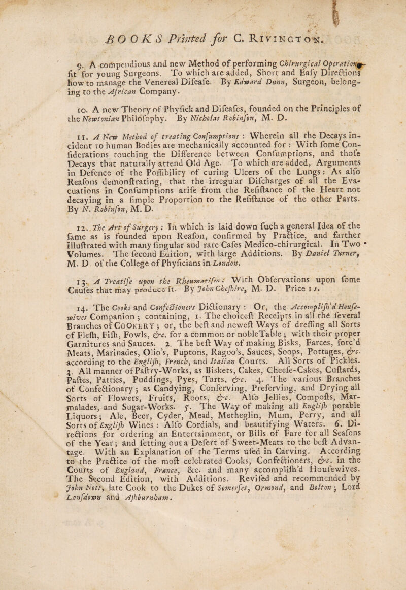 BOOKS Printed for C. Rivingt d-*t. ' < 9. A compendious and new Method of performing Chirurgical Operation^ lit for young Surgeons. To which are added, Short and Eafy Directions howto manage the Venereal Difeaie. By Edward Dunn, Surgeon, belong¬ ing to the Ajrican Company. 10. A new Theory of Phyfick and Difeafes, founded on the Principles of the Newtonian Philofophy. By Nicholas Robinfon, M. D. 11. A New Method of treating Confumptions : Wherein all the Decays in¬ cident to human Bodies are mechanically accounted for : With fome Con¬ federations touching the Difference between Confumptlons, and thofe Decays that naturally attend Old Age. To which are added, Arguments in Defence of the Poffibility of curing Ulcers of the Lungs: As alfo Reafons demonftrating, that the irregular Difcharges of all the Eva¬ cuations in Coniumptions arife from the Refiftance of the Heart not decaying in a fimple Proportion to the Refiftance of the other Parts. By N. Rohinfon, M. D. 12..The Art of Surgery; In which is laid down fuch a general Idea of the fame as is founded upon Reafon, confirmed by Practice,^ and farther illuftrated with many fmgular and rare Cafes Medico-chirurgical. In Two • Volumes. The fecond Edition, with large Additions. By Daniel Turner, M D of the College of Phyficians in London. > 15. A Treatife upon the Rheu*****P* • With Obfervations upon fome Cauies that may produce ft. By John Chefhires M» D. Price is. 14. The Cooks and ConfeBioners Dictionary : Or, the Accomplifti dHoufe- wives Companion ; containing, 1. The choiceft Receipts in all the feveral Branches of COOKERY ; or, the beft and neweft Ways of drefiing all Sorts of Flefh, Filh, Fowls, &c. for a common or nobleTable ; with their proper Garnitures and Sauces. 2. The beft Way of making Bisks, Farces, forc’d Meats, Marinades, Olio’s, Puptons, Ragoo’s, Sauces, Soops, Pottages, dis¬ according to the Englijh, French, and Italian Courts. All Sorts of Pickles. 4. AU manner of Paftry-Works, as Biskets, Cakes, Cheele-Cakes, Cuftards, Paftes, Patties, Puddings, Pyes, Tarts, &c. 4. The various Branches of ConfeCtionary ; as Candying, Conferving, Preferving, and Drying all Sorts of Flowers, Fruits, Roots, &c, Alfo Jellies, Compofts, Mar¬ malades, and Sugar-Works, y. The Way of making all Englijh potable Liquors; Ale, Beer, Cyder, Mead, Metheglin, Mum, Perry, and all Sorts of Englifh Wines: Alfo Cordials, and beautifying Waters. 6. Di¬ rections for ordering an Entertainment, or Bills of Fare for all Seafons of the Year; and letting out a Defert of Sweet-Meats to the beft Advan¬ tage. With an Explanation, of the Terms ufed in Carving. According to the PraCtice of the moft celebrated Cooks, Confectioners, &c. in the Courts of England, France, &c. and many accomplifh’d Houfe wives. The Second Edition, with Additions. Reviled and recommended by John Nott, late Cook to the Dukes of Somerfet, Ormond, and Bolton ; Lord Lanfdown and AJhbumham.