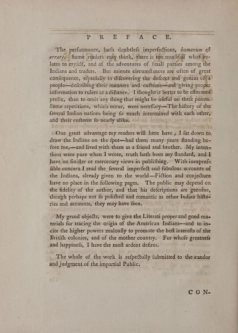 MAR AA ames PRT EOE mace ee The performance, hath doubtlefs imperfections, humanum eft errares Some 'réaders may think,» there is too much{of what te- lates to myfelf, and of the adventures of {mall parties among ‘the Indians and traders. But minute circumftances are often of great confequence, efpecially in difcovering the defcent and ‘genius ‘Ona people—defcribing their manners and. cuftoms—and'’giving ‘proper information to rulers at a diftance. I thought it better to be efteemed | prolix, than to omit any thing that might be ufeful on thefe points. Some repetitions, which occur, were neceflary—The hiftory of the feveral Indian nations being fo much intermixed with each other,’ and their cuftoms fo Nie alike. saDiie great advantage my romiees will hete jt geuidae downs to draw the Indians on the fpot—had them many years ftanding be-. fore me,—and lived with them as a friend and brother. My inten= tions were pure when I wrote, truth hath been my ftandard, and [I have no finifter or mercenary views in publifhing. \ With inexpref= fible.concern I read the feveral imperfe& and fabulous accounts of the Indians, already given to the world—Fi@tion and conjecture have no place in the following pages. The public may depend on the fidelity of the author, and that his defcriptions are genuine, though perhaps not fo polifhed and romantic as other Indian hifto~ ries and accounts, they may have feen. ata My grand objects, were to give the Literati proper and good mas terials for tracing the origin of the American Indians—and to in cite the higher powers zealoufly to promote the beft interefts of the Britifh colonies, and of the mother country. For whofe greatnefs and happinefs, I have the moft ardent defires. | The whole of the work is refpeCtully fubmitted to thescandor and judgment of the impartial Public. CO N-