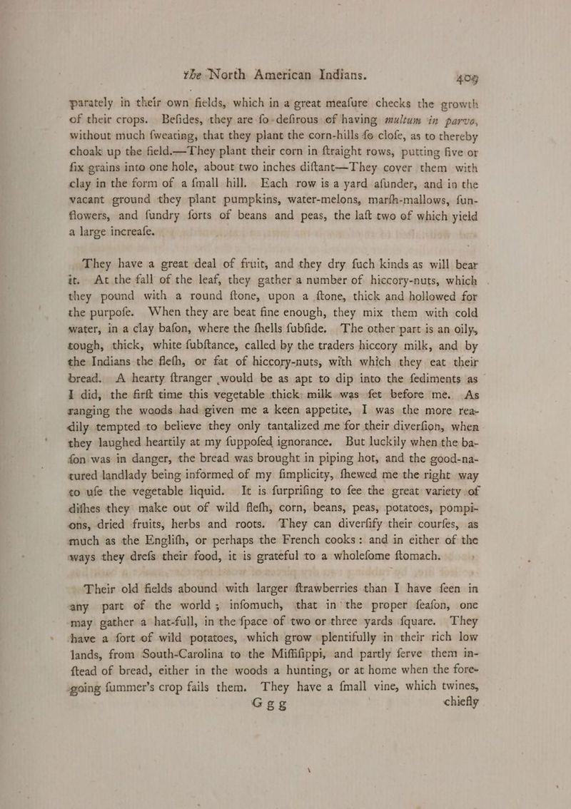parately in their own fields, which in a great meafure checks the growth of their crops. Befides, they are fo-defirous of having multum in parvo, without much {weating, that they plant the corn-hills fo clofe, as to thereby choak up the field.—They plant their corn in ftraight rows, putting five or fix grains into one hole, about two inches diftant—They cover them with clay in the form of a {mall hill. Each row is a yard afunder, and in the vacant ground they plant pumpkins, water-melons, marfh-mallows, fun- flowers, and fundry forts of beans and peas, the laft two of which yield a large increafe. They have a great deal of fruit, and they dry fuch kinds as will bear it. At the fall of the leaf, they gather a number of. hiccory-nuts, which they pound with a round ftone, upon a ftone, thick and hollowed for the purpofe. When they are beat fine enough, they mix them with cold water, in a clay bafon, where the fhells fubfide. The other part is an oily, tough, thick, white fubftance, called by the traders hiccory milk, and by the Indians the fleth, or fat of hiccory-nuts, with which they eat their bread. A hearty ftranger would be as apt to dip into the fediments as I did, the firft time this vegetable thick: milk was fet before me. As ranging the woods had given me a keen appetite, I was the more rea- dily tempted to believe they only tantalized me for their diverfion, when they laughed heartily at my fuppofed ignorance. But luckily when the ba- fon was in danger, the bread was brought in piping hot, and the good-na- tured landlady being informed of my fimplicity, fhewed me the right way to ufe the vegetable liquid. It is furprifing to fee the great variety of dithes they make out of wild flefh, corn, beans, peas, potatoes, pompi- ons, dried fruits, herbs and roots. ‘They can diverfify their courfes, as much as the Englifh, or perhaps the French cooks: and in either of the ways they drefs their food, it is grateful to a wholefome ftomach. Their old fields abound with larger ftrawberries than I have feen in any part of the world; infomuch, that in’ the proper feafon, one may gather a hat-full, in the fpace of two or three yards fquare. They have a fort of wild potatoes, which grow plentifully in their rich low lands, from South-Carolina to the Miffifippi, and partly ferve them in- ftead of bread, either in the woods a hunting, or at home when the fore~ going fummer’s crop fails them. They have a {mall vine, which twines, Ggg | chiefly