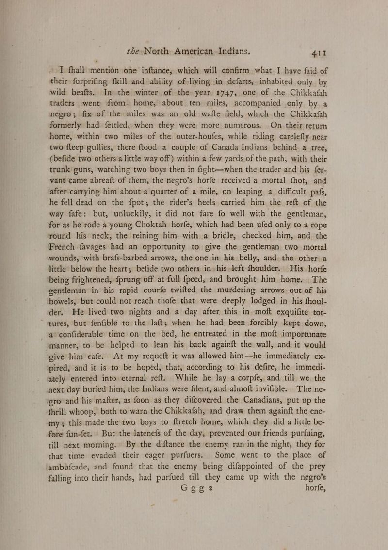 T thall mention one inftance, which will confirm what I have faid of their furprifing fkill and ability of living in defarts, inhabited only by wild beafts. In the winter of the year. 1747, one of the Chikkafah traders went from. home, about ten miles, accompanied only by a negro; fix of the miles was an old walte field, which the Chikkafah formerly had fettled, when they were more numerous. On their return home, within two miles of the outer-houfes, while riding carelefly near two fteep gullies, there ftood a couple of Canada Indians behind a tree, (befide two others a little way off) within a few yards of the path, with their trunk guns, watching two boys then in fight—when the trader and his fer- vant came abreait of them, the negro’s horfe received a mortal fhot, and after carrying him about a quarter of a mile, on leaping a difficult pafs, he fell dead on the fpot; the rider’s heels carried him the reft of the way fafe: but, unluckily, it did not fare fo well with the gentleman, for as he rode a young Choktah horfe, which had been ufed only to a rope round his neck, the reining him with a bridle, checked him, and the French favages had an opportunity to give the gentleman two mortal wounds, with brafs-barbed arrows, the one in his belly, and the other a little below the heart; befide two others in his left fhoulder. His horfe being frightened, fprung off at full fpeed, and brought him home. The eentleman in his rapid courfe twifted the murdering arrows out of his ‘bowels, but could not reach thofe that were deeply lodged in his fhoul- der. He lived two nights and a day after this in moft exquifite tor- ~ tures, but fenfible to the laft; when he had been forcibly kept down, a confiderable time on the bed, he entreated in the moft importunate manner, to be helped to lean his back againft the wall, and it would give him eafe. At my requeft it was allowed him—he immediately ex- pired, and it is to be hoped, that, according to his defire, he immedi- ately entered into eternal reft. While he lay a corpfe, and till we the next day buried him, the Indians were filent, and almoft invifible. The ne- ‘gro and his mafter, as foon as they difcovered the Canadians, put up the fhrill whoop, both to warn the Chikkafah, and draw them againft the ene- my; this made the two boys to ftretch home, which they did a little be- fore fun-fer. But the lJatenefs of the day, prevented our friends purfuing, till. next morning. By the diftance the enemy ran in the night, they for that time evaded their eager purfuers. Some went to the place of ambufcade, and found that the enemy being difappointed of the prey falling into their hands, had purfued till they came up with the negro’s Gege2 horfe,