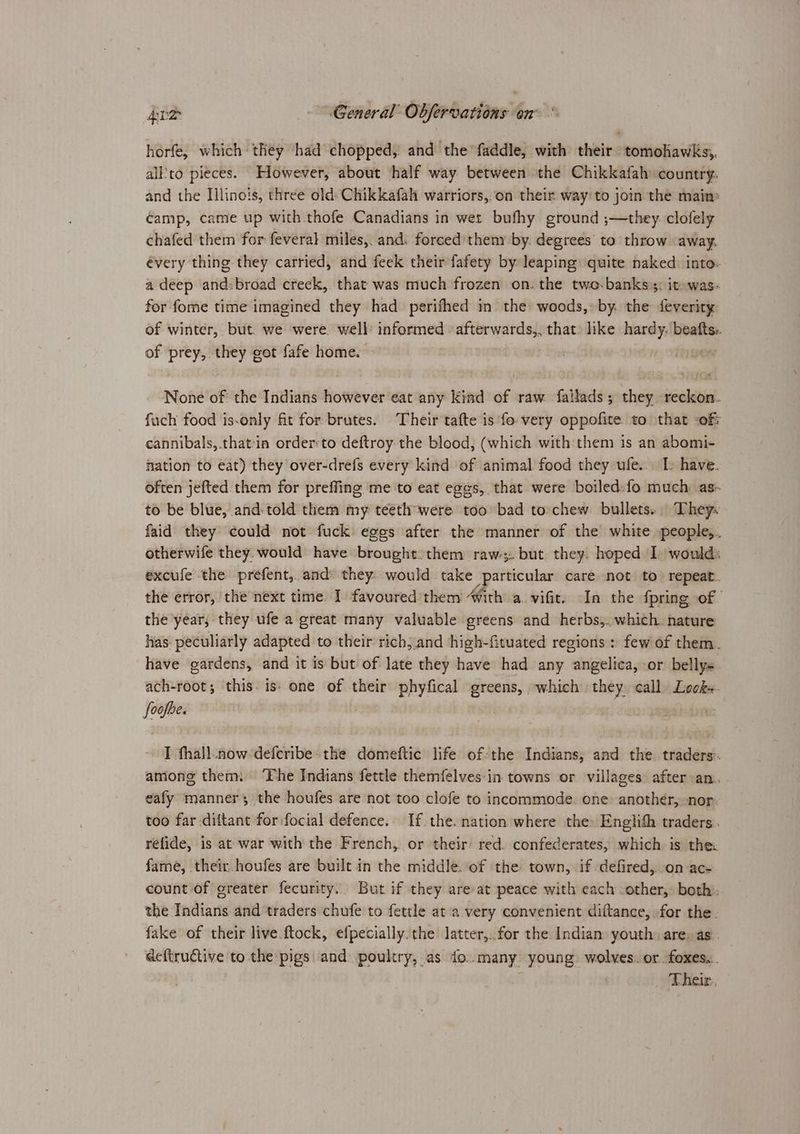 horfe, which they had chopped, and the faddle, with their tomohawks,. all'to pieces. However, about half way between the Chikkafah country. and the Illinois, three old. Chikkafah warriors,.on their way’ to join the main: camp, came up with thofe Canadians in wet bufhy ground ;—they. clofely chafed them for feveral miles,. and. forced theny by. degrees to throw away. évery thing they carried, and feek their fafety by leaping quite naked into: a deep and:broad creek, that was much frozen on. the two-banks:s: it was- for fome time imagined they had perifhed in the woods, by. the feverity of winter, but. we were. well: informed afterwards,, that. like hardy. beafts.. of Preys they got fafe home. | oF None of the Indians however eat any kind of raw failads ; they coke fach food is-only fit for brutes. Their tafte is fo very oppofite to that of: cannibals,.that:in orderto deftroy the blood, (which with them is an abomi- nation to eat) they over-drefs every kind of animal food they ufe.. I: have. often jefted them for preffing me to eat eggs, that were boiled: fo much: as- to be blue, and:told them my teeth were too bad to chew bullets. They. faid they could not fuck eges after the manner of the white people,. otherwife they. would have bhouislens them raw:;:. but they. hoped I would: excufe the prefent, and they: would take particular care not to repeat. the error, the next time. I favoured them #ith a. vifit. In the {pring of the year, they ufe a great many valuable greens and herbs,..which. nature has peculiarly adapted to their rich, and high-fituated regions: few of them. have gardens, and it is but of late they have had any angelica, or belly ach-root; this. is: one of their phyfical greens, which they. call Look. foofbe. I fhall.now-deferibe- the domeftic life of:the Indians, and the. traders: among them: ‘Fhe Indians fettle themfelves:in towns or villages after an. eafy manner; the houfes are not too clofe to incommode. one: anothér, nor: too far diltant for focial defence. If the. nation where the: Englith traders. refide, is at war with the French, or their red. confederates, which. is the: fame, their houfes are built in the middle. of the town, if defired,. on ac- count of greater fecurity.. But if they are at peace with each other, both: the Indians and traders chufe to fettle at a very convenient diftance, for the- fake of their live ftock, efpecially the latter,..for the Indian youth) are, as. _ deftructive to the pigs and poultry, as fo..many young wolves. or. foxes... Their.