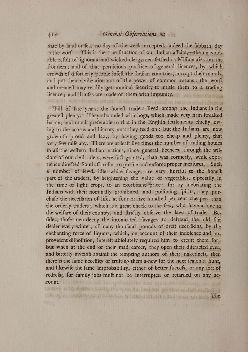 gate by land or fea, no day of the week excepted, indeed the fabbath day is the worft. This is the true fituation of our Indian affairs,—the unavoid- able refult of ignorant and wicked:clergymen fettled as Miffionaries on the, frontiers; and of that pernicious practice. of general licences, by which. crowds of diforderly people infeft the Indian countries, corrupt their morals, and put their civilization out of the power of common means: the worft and meaneft may readily get nominal fecurity to intitle them to a_ trading licence; and ill ufes are made of them with impunity. sien Till of late years, the honeft traders lived among the Indians in the ereateft plenty. They abounded with hogs, which made very firm ftreaked bacon, and much preferable to that in the Englifh fettlements chiefly ow- ing to the acorns and hiccory-nuts they feed on: but the Indians are now. erown fo proud and lazy, by having goods too cheap and plenty, that very few raife any. There are at leaft five times the number of trading houfes in all the weftern Indian nations, fince general licences, through the wif- dom of our civil rulers, were firft-granted, than was formerly, while expe- tience direéted South-Carolina to purfue and enforce proper meafures. Such a number of lewd, idle white favages are very hurtful to. the honeft part of the traders, by heightening the value of vegetables, efpecially in the time of light crops, to an exorbitane“price; for by inebriating the Indians with their nominally prohibited, and poifoning {pirits, they pur- chafe the neceffaries of life, at four or five hundred per cent cheaper, than the orderly traders ; which is a great check to the few, who have a love to the welfare of their country, and ftrictly obferve the laws of trade, Be- fides, thofe men decoy the intoxicated favages to defraud the. old fair dealer every winter, of many thoufand pounds of dreft deer-fkins, by the enchanting force of liquors, which, on account of their indolence and im- provident difpofition, intereft abfolutely required him to credit. them for; but when at the end of their mad career, they open their diftracted eyes, and bitterly inveigh againft the tempting authors of their nakednefs, then there is the fame neceflity of trufting them a-new for the next feafon’s: hunt, and likewife the fame improbability, either of better fuccefs, or any fort. of redrefs; for family jobs muft not be interrupted or retarded on any. ac- count. The