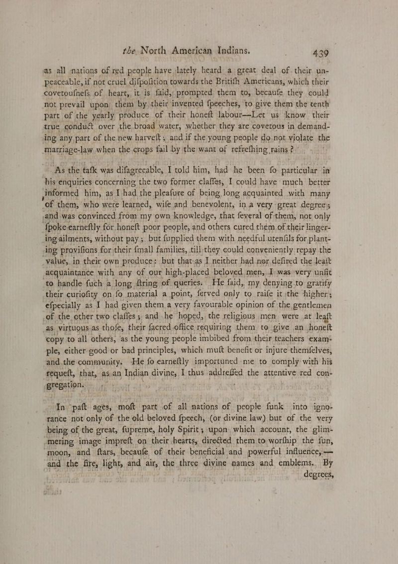 as all nations of red people haye jlately heard a great deal of. their un- peaceable, if not cruel difpofition towards the Britith Americans, which their covetoufnels, of heart,, it is faid,; prompted them to, becaufe they could not prevail upon them by. their’ invented fpeeches, to give them the tenth part of the yearly produce of their honeft labour—Let us know their true conduct over the broad | water, whether they are covetous in demand- ing any part of the new harvelt; and if the young people do not violate the -marriage-law when the crops fail by the want of refrefhing rains? ‘As the tafk was dikececaBle I told him, had he been fo particular in his enquiries. concerning the two former claffes, I could have much better informed him, as I had the pleafure of being. long acquainted with many of them, who were learned, wife and benevolent, ina very great degrees -and was convinced from my own knowledge, that feyeral of them, not only ‘fpoke-earneftly for, honeft poor people, and others cured thém of their linger- ing ailments, without pay ;. but fupplied them with needful utenfils for plant- ing provifions for their {mall families, till they could conveniently repay the value, in their own produce: but that-as I neither had nor defired the Jeatt acquaintance with any of our high- placed beloved men, I. was very unfit to handle fuch a long {tring of queries. He faid, my denying to gratify their curiofity on fo material a point, ferved only to raife it the higher; efpecially as I had given them a very fayourable opinion of the gentlemen of the. other two claffes ;. and he hoped, the religious men were at leaft as virtuous as thofe, their facred office requiring them to give an honeft copy to all others, as the young people imbibed from, their teachers exam* ple, either good or bad principles, which muft benefit or injure themfelves, and.the community. He fo earneftly importuned me to comply with his requett, that, as.an Indian divine, I thus addrefied the attentive red con- gregation. ; In ‘paft ages, moft part of all mations of people funk into igno- rance not only of the old beloved fpeech, (or divine law) but of the very being of the great, fupreme, holy Spirit; upon which account, the glim- -mering image impreft on their hearts, directed them to worfhip the fun, ‘moon, and ftars, becaufe of their beneficial and powerful influence, — and the fire, light, and air, the three divine names and emblems. By | degrees,