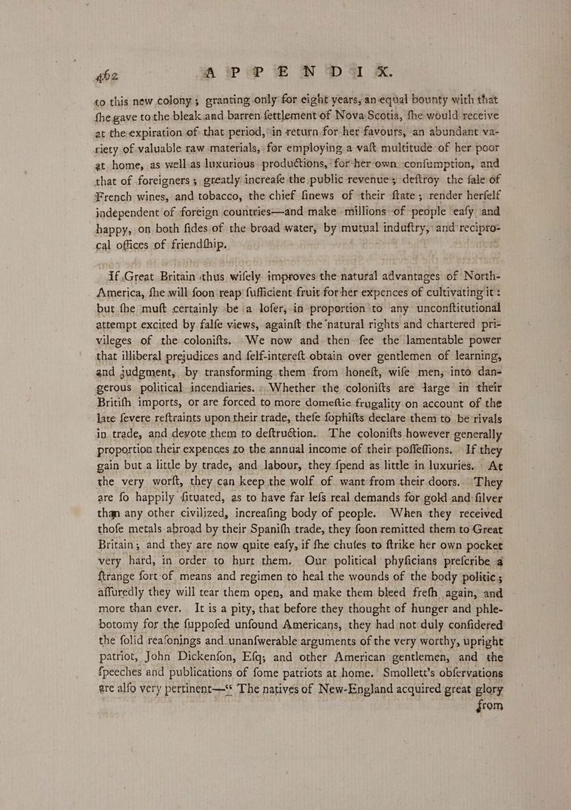 to this new colony; granting only for eight years, an-equal bounty with that fhe gave tothe bleak.and barren fettlement of Nova Scotia, fhe would receive at the expiration of that period, in return-for her favours, an abundant va- riety of valuable raw materials, for employing a vaft multitude of her poor at home, as well.as luxurious productions, for-her own confumption, and that of foreigners; greatly increafe the public revenue; deftroy the fale of French wines, and tobacco, the chief finews of their ftate ; render herfelf independent of foreign countties—and make millions of people eafy ‘and happy, on both fides of the broad water, by mutual induftry, and hed ag cal offices of fglen sip if cnet Britain thus ited improves the natural advantages of North- America, fhe will foon reap fufficient fruit for her expences of cultivating it: but fhe muft certainly be a lofer,.in proportion to any inebaititatiandl attempt excited by falfe views, againft the ‘natural rights and chartered pri- — vileges of the colonifts. We now and then fee the lamentable power that illiberal prejudices and felf-intereft obtain over gentlemen of learning, and gudgment, by transforming them from honeft, wife men, into dan- gerous political incendiaries. » Whether the colonifts are darge in their Britifh imports, or are forced to more domeftic frugality on account of the late fevere reftraints upon their trade, thefe fophifts declare them to bé rivals in trade, and devote them to deftruétion. The colonifts however generally proportion their expences to the annual income of their poffeffions. If they gain but.a little by trade, and labour, they {pend as little in luxuries. At the very worft, they can keep the wolf of want-from their doors. They are fo happily fityated, as to have far lefs real demands for gold and filver than any other civilized, increafing body of people. When they received thofe metals abroad by their Spanith trade, they foon remitted them to Great Britain; and they are now quite eafy, if fhe chufes to ftrike her own pocket very hard, in order to hurt them. Our political phyficians prefcribe a ftrange fort of means and regimen to heal the wounds of the body politic; affuredly they will tear them open, and make them bleed freth again, and more than ever. It is a pity, that before they thought of hunger and phle- botomy for the fuppofed unfound Americans, they had not duly confidered the folid reafonings and_unanfwerable arguments of the very worthy, upright patriot, John Dickenfon, Efq,; and other American gentlemen, and the fpeeches and publications of fome patriots at home. Smollett’s obfervations are alfo very pertinent—‘* The natives of New-England acquired great glory from