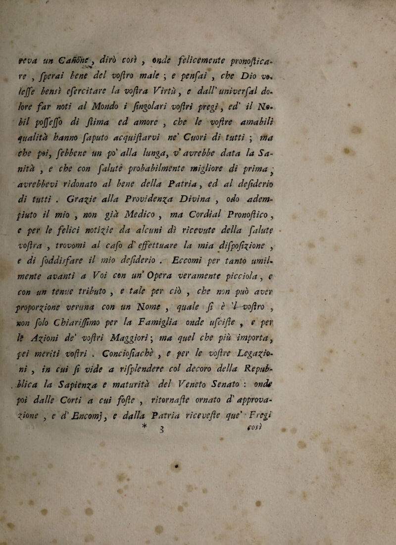 fcva un Cabortiry diro coà , felicemente pronoflica- re , fperai lene del voftro male ; e penfai , che Dìo vor, iejfe bensì efercitare la voflra Virtù, e daW univerfal do» iore far noti al Mondo t fingolari voftri pregi y ed' il hìl pojfejfo di ftima ed amore y che le voftre amabili qualità hanno faputo acquiftarvi ne' Cuori di tutti ; ma che poiy febhene un po' alla lungay v avrebbe data la Sa¬ nti k y e che con faluté probabilmente migliore di prima ^ avrebbevi ridonato al bene della Patria, ed al defiderio di tutti . Gra^Je alla ProvidenTia Divina , odo adem¬ piuto il mio y non gik Medico y ma Cor dì al Pronoftico , e per le felici notizie da alcuni dì ricevute della falute * voflra y trovomi al cafo d'effettuare la mia difpofi^iione y- e di foddisfare il mio defiderio . Eccomi per tanto umiU mente avanti a Voi con un Opera veramente pie dola, e con un tenue tributo , e tale per ciò , che non può aver propensione veruna con un Mome y quale fi è 'l—voftro , non fiolo Chiarijjimo per la Famìglia onde uficifle , e per U Astoni de' voftri Maggiori ma quel che più importa y pei meriti voftri * Conciofiachè y e per le voftre Lega sto¬ ni y in cui fi vide a rìfiplendere col decoro della Repub- . blica la Sapiensa e maturitk del Veneto Senato : on^ poi dalle Corti a cui fiofle , ritornafte ornato d'approva- Sione y e d'Encomj y e dalla Patria ricevefie que''Fregi * o e osi