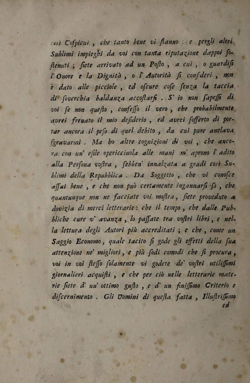 Sublimi impieghi da voi con tanta riputaTjone dappoi fo^ ftenuti ; Jlete arrivato ad un Poflo , a cui , o guardifi r Onore e la Dignità ^ o /’ Autorità fi confideri , non è dato alle picciole , ed ofcure cofe fenTa la taccia di foverchia baldanza accoflarfi , S' io mn fapejfi di voi fe non quefto , confejfo il vero , che probabilmente avrei frenato il mìo defiderio , ed avrei fofferto di por¬ tar ancora il pefo di quel debito , da cui pure anelava [gravarmi . Ma ho altre cogni:^iom dì voi , che anco¬ ra con un e file opericciuola alle mani mi aprono V adito alla Per fona voftra , febben innalzata a gradi così Su¬ blimi della Repubblica . Da Soggetto , che vi conofce affai bene , e che non puh certamente ingannar fi fo , che quantunque non ne facciate voi moftra, fiete proveduto a dovizia di merci letterarie : che il tempo , che dalle Pub¬ bliche cure V avanza , lo pàjfate tra vofiri libri, e nel¬ la lettura degli Autori più accreditati ; e che , come un Saggio Economo, quale tacito fi gode gli effetti della fua attenzione ne' migliori, e più fidi comodi che fi procura, voi in voi fteffo folamente vi godete de' vofiri utilijfimi giornalieri acquifli , e che per ciò nelle letterarie mate¬ rie fiete d' un ottimo gufo y e d' un finijfimo Criterio e difcernimento . Gli Uomini di quefta fatta , Jlluflrijfimo