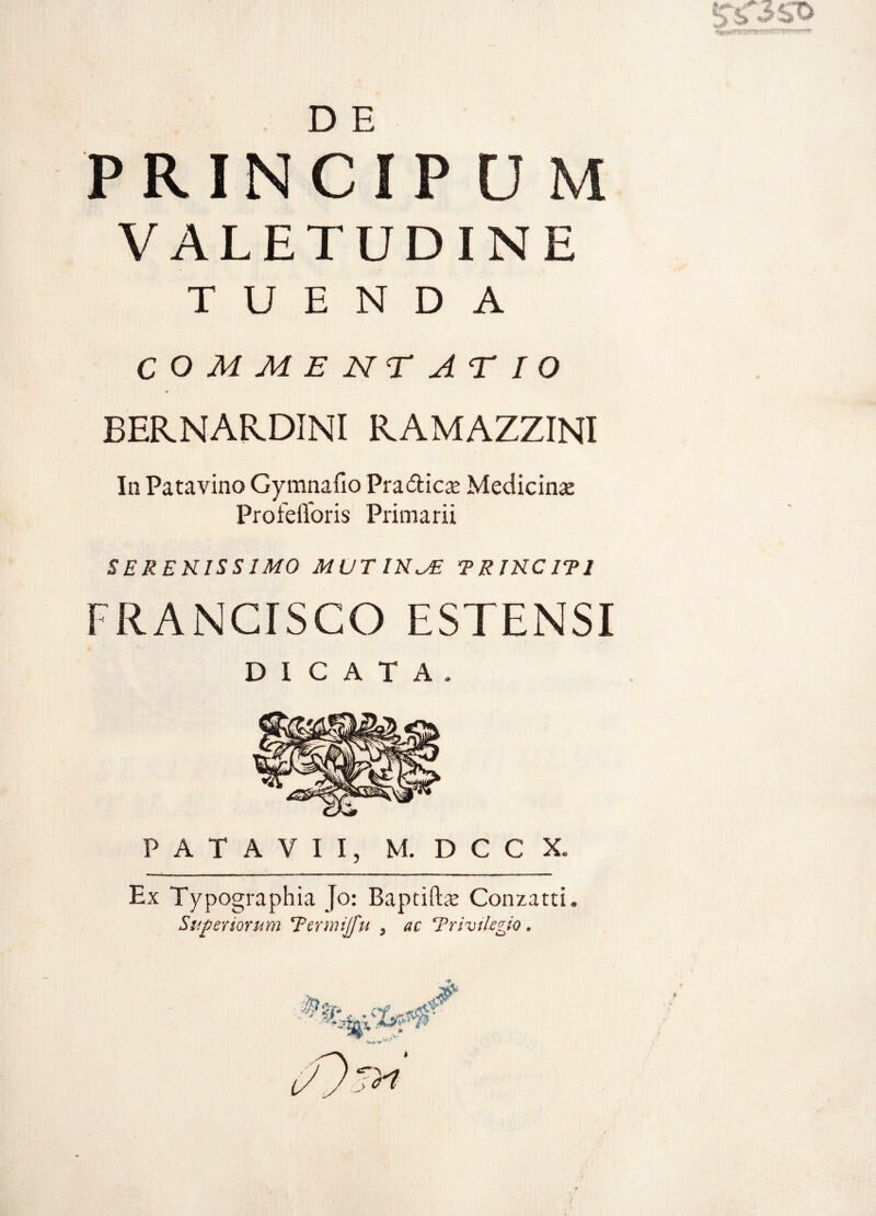 D E PRINCIPUM VALETUDINE TUENDA COMMENTATIO BERNARDINI RAMAZZINI In Patavino Gymnafio Pra&icse Medicina: ProfeiToris Primarii SERENISSIMO MUTINAE TRINCITI FRANCISCO ESTENSI DICATA. PATAVII, M. D C C X. Ex Typographia Jo: Baptiftae Conzatti. Superiorum Termijfu , ac Trivilegio *