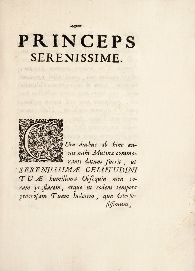SERENISSIME. Um duobus ab hinc an¬ nis mihi JMutina commo¬ ranti datum fuerit} ut ' SERENlSSSIMuE CELSITUDINI T U jE humillima Obfequia mea co¬ ram proflarem} atque ut eodem tempore venerofam Tuam Indolem } qua Glorio- fi'(fimum i