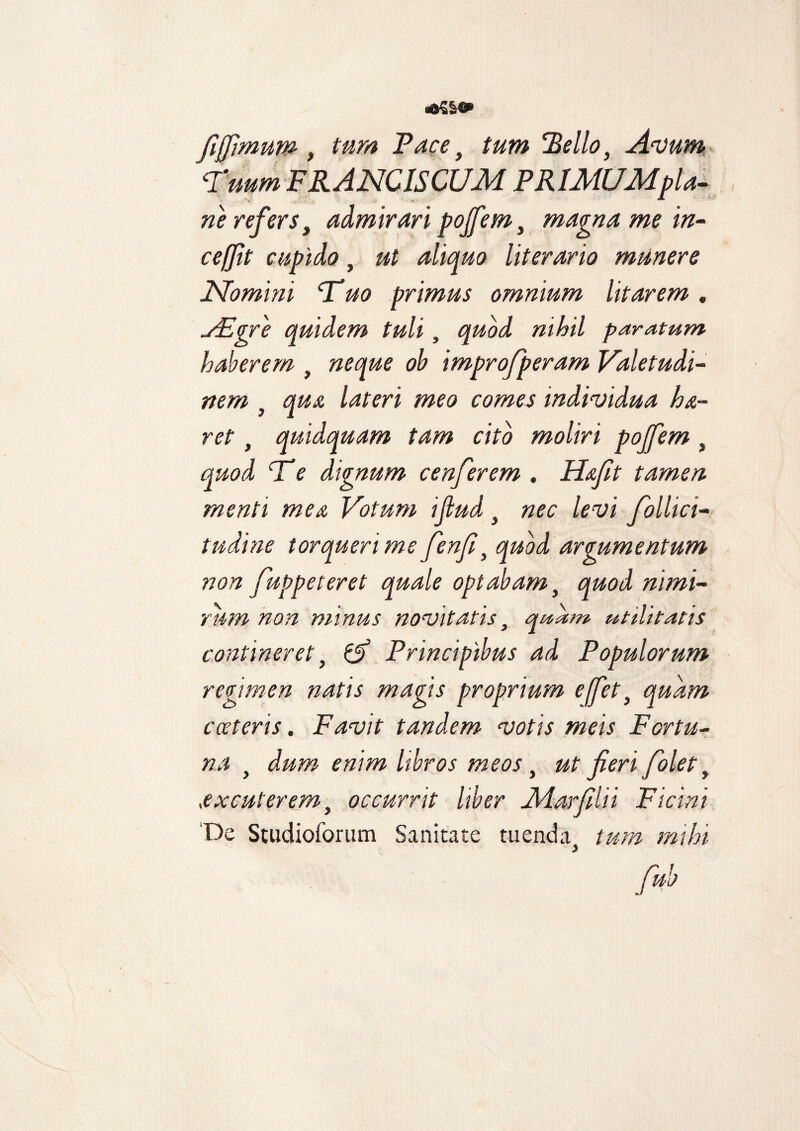 «dSSe» fi fimum , tum Face y tum 'Bello, Avum 'Tuum FRANCISCUM PRlMUMpla- ne refers, admirari pojfem, magna me in- ceffit cupido, ut aliquo literario munere Nomini 'Tuo primus omnium litarem. VEgre quidem tuli, quod nihil paratum haberem , neque ob improfperam Valetudi¬ nem , qua lateri meo comes individua h&- ret, quidquam tam cito moliri pojfem , quod Te dignum cenferem . Hafit tamen menti mea Votum ijlud y nec levi follici- tudine torqueri me fenjl, quod argumentum non fuppeteret quale optabam , quod nimi¬ rum non minus novitatis y quam utilitatis contineret y & Principibus ad Populorum regimen natis magis proprium effet y quam cceteris. Favit tandem votis meis Fortu¬ na y dum enim libros meos y ut fieri folet y excuterem, occurrit Uber Jldarfilii Vicini De Studioforum Sanitate tuenda tum mihi