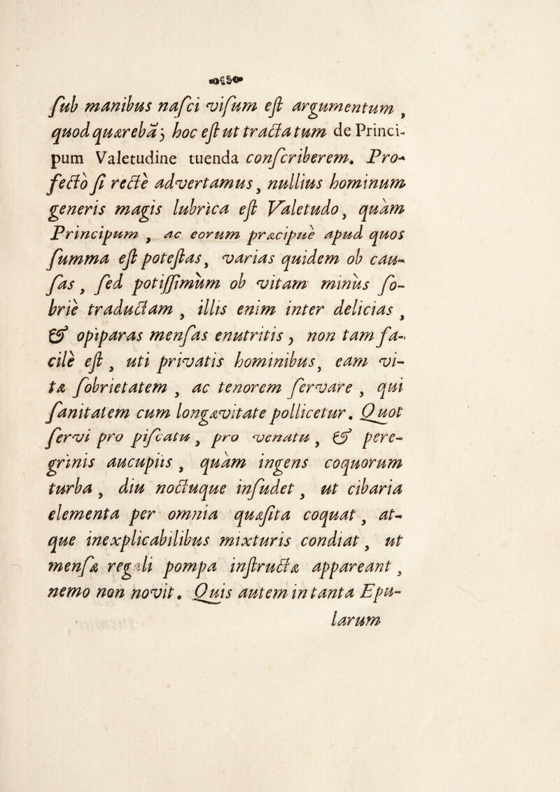 *»£§**• fub manibus nafci vifum ejl argumentum , quodquarebay hoc ejl ut tracia tum dePrinci- pum Valetudine tuenda confcriberem. Pro- fefto fi rede advertamus\ nullius hominum generis magis lubrica ejl Valetudo} quam Principam } ac eorum pr&cipue apud quos fumma ejl pote jias, varias quidem ob cau- fas t fied potijjimum ob vitam minus fio- brie tradudam t illis enim inter delicias t & opiparas menfas enutritis y non tam fa¬ cile e fi , uti privatis hominibus} eam vi¬ ta fobrietatem , ac tenorem fervar e , qui fanitatem cum longavitatepollicetur. Quot fervi pro pifatu } pro venatu y & pere¬ grinis aucupiis, quam ingens coquorum turba, diu noduque infudet t ut cibaria elementa per omnia qusfita coquat t at¬ que inexplicabilibus mixturis condiat y ut menfa regali pompa injlruda appareant} nemo non novit. Quis autem in tanta Epu¬ larum