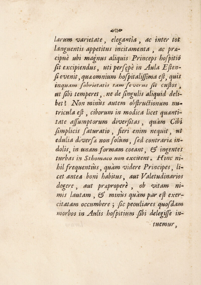 larum varietate, elegantia t ac inter tot languentis appetitus incitamenta t ac pra- cipue ubi magnus aliquis Princeps hofpitio fit excipiendus, uti perfqpe in Aula Efien- fi evenit} qua omnium hofpitalijjima ejl} quis induam Johrietatis tam fcxjcrus Jit cujlos 3 utfibi temperet,.ne defngulis aliquid deli¬ bet \ Non minus autem obfiruffionum nu¬ tricula efi } ciborum in modica licet quanti¬ tate ajfumptorum diverfitas, quam Cibi fmplicis faturatio , fieri enim nequit} ut edulia diverfa non fotum} fied contraria in- doliss in unam formam coeantt & ingentes turbas in Sthomaco non excitent. time ni¬ hil frequentius t quam videre Principes} li¬ cet antea boni habitus, aut Valetudinarios degere 5 aut prapropere i ob vitam ni¬ mis lautam , & minus quam par efi exer¬ citatam occumbere j fic peculiares quofdam morbos in Aulis hofpitium fibi delegijfe in¬ tuemur a