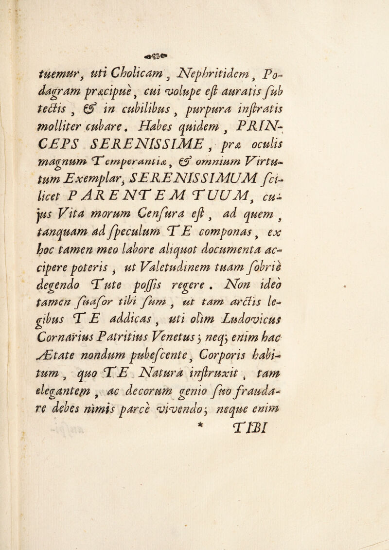 tuemur, Cholicam t Nephritidem, Po¬ dagram pr&cipue} volupe e fi auratis fub tettis } ^ cubilibus t purpura infiratis molliter cubare, Habes quidem y PRIN¬ CEPS SERENISSIME ,pra oculis magnum ‘T’emperamia t <lp omnium Virtu¬ tum Exemplari SERENISSIMUM fci- to PARENTEM TUUMi cu- jus Vita morum Cenfura e fi } ad quem , tanquam ad fpeculum TE componas t ex hoc tamen meo labore aliquot documenta ac¬ cipere poteris t ut Valetudinem tuam fobrie degendo Tute pojjis regere. Non ideo tamen fuafor tibi fum f ut tam arflis le¬ gibus T E addicas } uti ohm Lndovicus Carnarius Patritius Venetus 5 neq) enim hac VE tat e nondum pubefcente f Corporis habi¬ tum , quo T E Natura infiruxit . tam elegantepi t ac decorum gemo fno frauda¬ re debes nimis parce vivendo 5 neque enim TBl