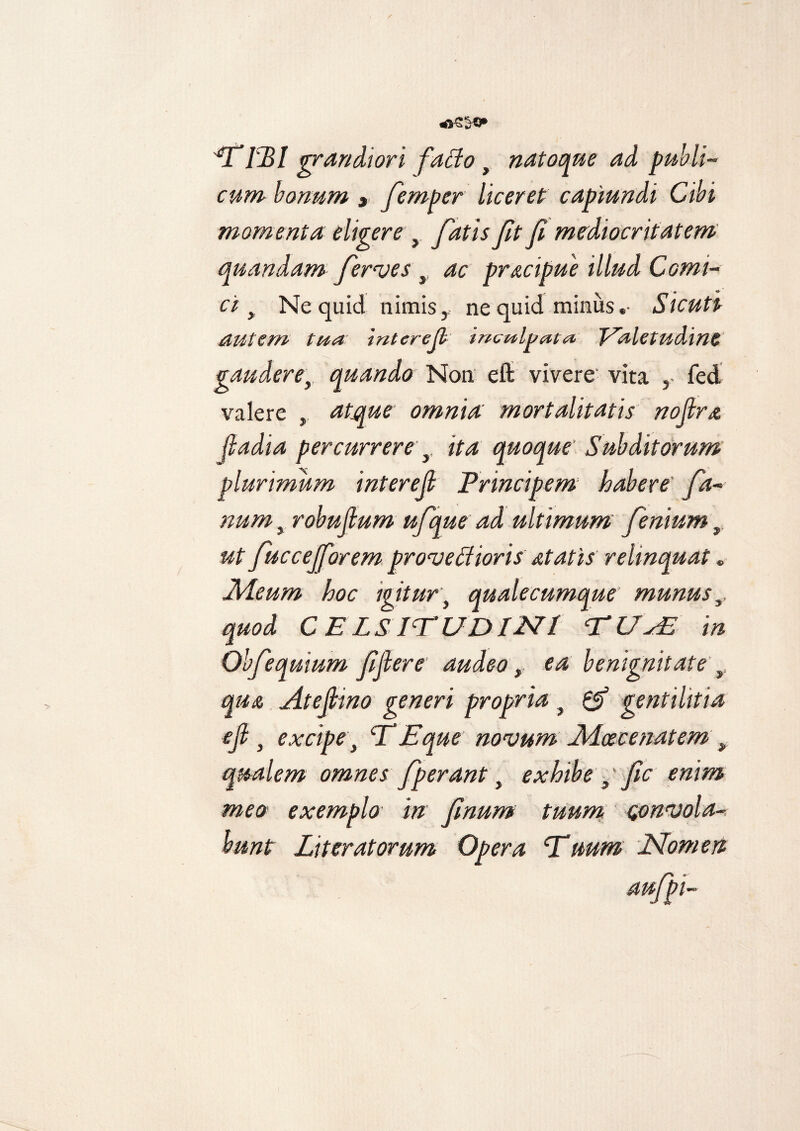 rm grandiori fado t natoque ad publi¬ cum bonum » femper liceret capiundi Cibi momenta eligere > fatis ft fi mediocritatem quandam ferves y ac pracipue illud Comi¬ ci > Ne quid nimis y ne quid miniisSicuti autem ttta inter e fi inculpata J^aletudlMS gauderey quando Non eft vivere vita fed valere , atque omniai' mortalitatis nofira fladia percurrere y ita quoque Subditorum plurimum interefi Principem habere' fa¬ num > robufium ufque ad ultimum fenium, ut fuccejforem provedioris at at is relinquat . Aleum hoc igitur, quale cumque munus,, quod C ELS IT UDI 2SU ‘TUsE in Ohfequium fifiere audeo, ea benignitate y qua At e fimo generi propria , & gentilitia efi } excipe} T Eque novum Aicec e nat em y qualem omnes fperant, exhibe } fic enim meo exemplo in fimum tuum convola¬ bunt Liter at orum Opera cTuum Nomen aufpi-