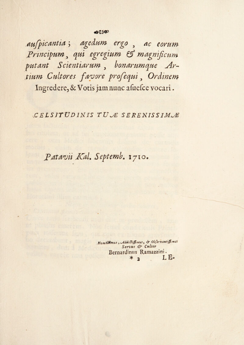 aufpicantia 5 agedum ergo t ac eorum Prmcipum, qui egregium & magnificum putant Scientiarum 3 bonarumque Ar¬ tium Cultores favore profequi, Ordinem Ingredere, & Votis jam nunc afuefee vocari - CELSITUDINIS TUA SERENISSIMA Patavii ICal, Septemb, 1710. Htimiflfonns>*s4ddiftiJ7imust & Obferya.Ht'^/nu^ Servus & Cultor Bernardinus Ramazzini. * 2 L E-