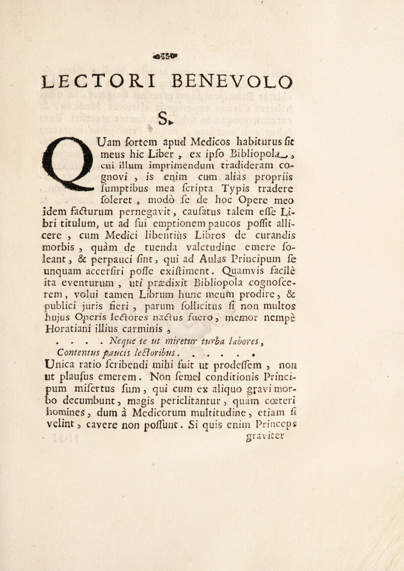 LECTORI BENEVOLO S> QUam fortem apud Medicos habiturus fit meus hic Liber , ex ipfo Bibliopola^* cui illum imprimendum tradideram co¬ gnovi 3 is enim cum alias propriis fumptibus mea fcripta Typis tradere foleret * modo fe de hoc Opere meo idem fafturum pernegavit, caufatus talem efie Li¬ bri titulum, ut ad fui emptionem paucos poffit alli¬ cere , cum Medici libentius Libros de curandis morbis , quam de tuenda valetudine emere fo- leant, & perpauci fint, qui ad Aulas Priucipum fe unquam accerfiri pofie exiftiment. Quamvis facile ita eventurum , uti prodixit Bibliopola cognofce- rem , volui tamen Librum hunc meum prodire , & publici juris fieri , parum folbcitus fi non multos hujus Operis letfores na Cius fuero, memor nempe Horatiani illius carminis , . . . . Neque te ut miretur turba labores, Contentus paucis leBoribus. ... . . Unica ratio feribendi mihi fuit ut prode/fem , non ut plaufus emerem. Non femel conditionis Princi- pum mifertus fum, qui cum ex aliquo gravi mor¬ bo decumbunt, magis periclitantur, quam coeteri homines, dum a Medicorum multitudine, etiam fi velint, cavere non poffunt. Si quis enim Princeps graviter