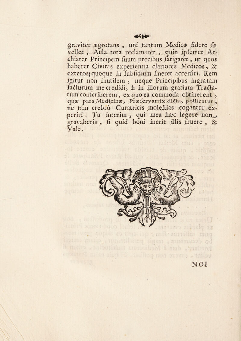 graviter .aegrotatis y uni tantum Medico fidere fe vellet ^ Aula tota reclamaret. 3 quin jpfemet Ar¬ chiater Principem flium precibus fatigaret 3 ut quos haberet Civitas experientia clariores Medicos, & exterosj quoque in fubfidium fineret accerfiri. Rem igitur non inutilem 3 neque Principibus ingratam fafturum me credidi} fi in illorum gratiam Trafta- tiim confcriberem , ex quo ea commoda obtinerent 5 qux pars Medicinae} Praefervatrix di£t«.i} pollicetur 5 ne tam crebro Curatricis moleftias cogantur ex¬ periri . Tu interim , qui mea hxc legere gravaberis , fi quid boni inerit illis fruere , & Vale.