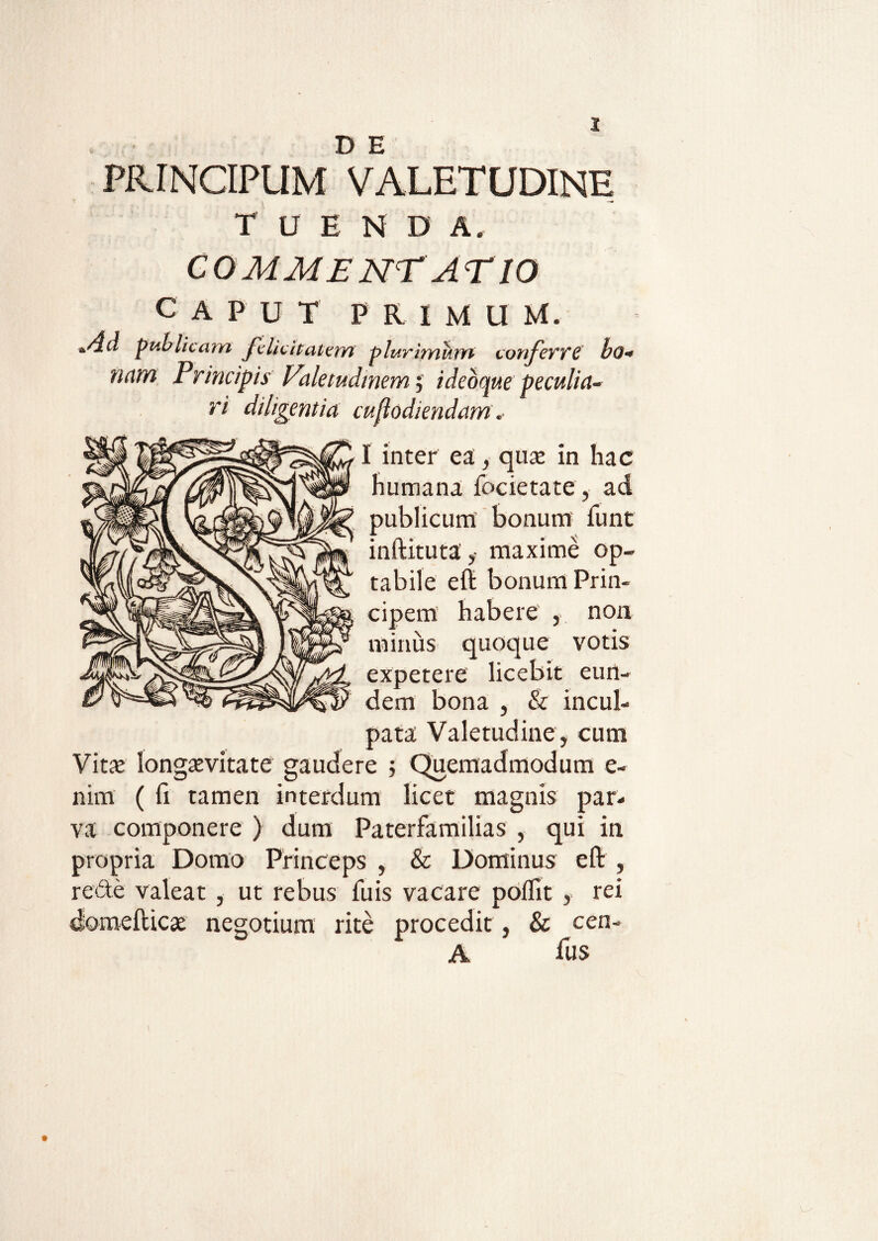PRINCIPUM VALETUDINE T U E N D A. COMMENT A E10 caput primum. +&d publicam felicitatem plurimum conferre bo« nam Principis Valetudinem; idebqv.e peculia¬ ri diligentia caf odiendam. I inter ea;, quae in hac humana focietate, ad publicum bonum funt inftituta ,• maxime op¬ tabile eft bonum Prin¬ cipem habere , non minus quoque votis expetere licebit eun¬ dem bona & incul¬ pata Valetudine, cum Vitae longaevitate gaudere ; Quemadmodum e- nim ( fi tamen interdum licet magnis par¬ va componere ) dum Paterfamilias , qui in propria Domo Princeps , & Dominus eft , re de valeat , ut rebus fuis vacare poflit , rei domefticae negotium rite procedit, & cen- A ftis