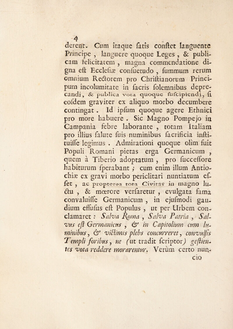 derent. Cum itaque fatis conflet languente Principe , languere quoque Leges , & publi¬ cam felicitatem , magna commendatione di¬ gna eft Ecclefi* confuetudo , fummum rerum omnium Redorem pro Chriftianorum Princi- pura incolumitate in facris folemnibus depre¬ candi , & publica vota quoque fufeipiend i y (i eofdem graviter ex aliquo morbo decumbere contingat. Id ipfuin quoque agere Ethnici pro more habuere . Sic Magno Pompejo ia Campania febre laborante , totam Italiam pro illius falute fu is numinibus facrificia infti- tuiffe legimus , Admirationi quoque olim fuit Populi Romani pietas erga Germanicum , quem a Tiberio adoptatum , pro fucceflore habiturum fperabant ; cum enim illum Antio¬ chi* ex gravi morbo periclitari nuntiatum ef- fet , ac propterea toto. Civitas in magno lu- du , & moerore verfaretur , evulgata fima convaluifle Germanicum , in ejufmodi gau¬ dium eftufus eft Populus , ut per Urbem con¬ clamaret : Salva l{oma , Salva Patria , Sal¬ vus eft Germanicus , & in Capitolium cum lu¬ minibus , & viBimis plebs concurreret, convulfis “Templi foribus, ne (ut tradit feriptorj geftien- tes vota reddere morarentur. Verum certo nun¬ cto