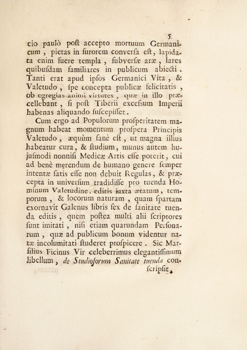 cio paulo poft accepto mortuum Germani¬ cum , pietas in furorem converfa eft, lapida¬ ta enim fuere templa , fubverfe ara , lares quibufdam familiares in publicum abiedi . Tanti erat apud ipfos Germanici Vita , & Valetudo , Ipe concepta publicat felicitatis , ob egregias animi virtutes , quas in illo pia- cellebant , fi poft Tiberii excelsum Imperii habenas aliquando fufcepiflet. Cum ergo ad Populorum profperitatem ma¬ gnum habear momentum profpera Principis Valetudo , aquiim fane eft , ut magna illius habeatur cura, & ftudium, munus autem hu- jufmodi nonnifi Medica: Artis elfe poterit, cui ad bene merendum de humano genere femper intenta fatis eife non debuit Regulas, & pra- cepta in univerfum tradidifle pro tuenda Ho¬ minum Valetudine. editis juxta aratum, tem¬ porum , & locorum naturam , quam fpartam exornavit Galenus libris fex de fanitate tuen¬ da editis , quem poftea multi alii fcriptores funt imitati , nili etiam quarundam Peilona- rum , qua ad publicum bonum videntur na¬ ta incolumitati ftuderet profpicere . Sic Mar- filius Picinus Vir celeberrimus elegantilfunum libellum, de Studiojorum Sanitate tuenda con-