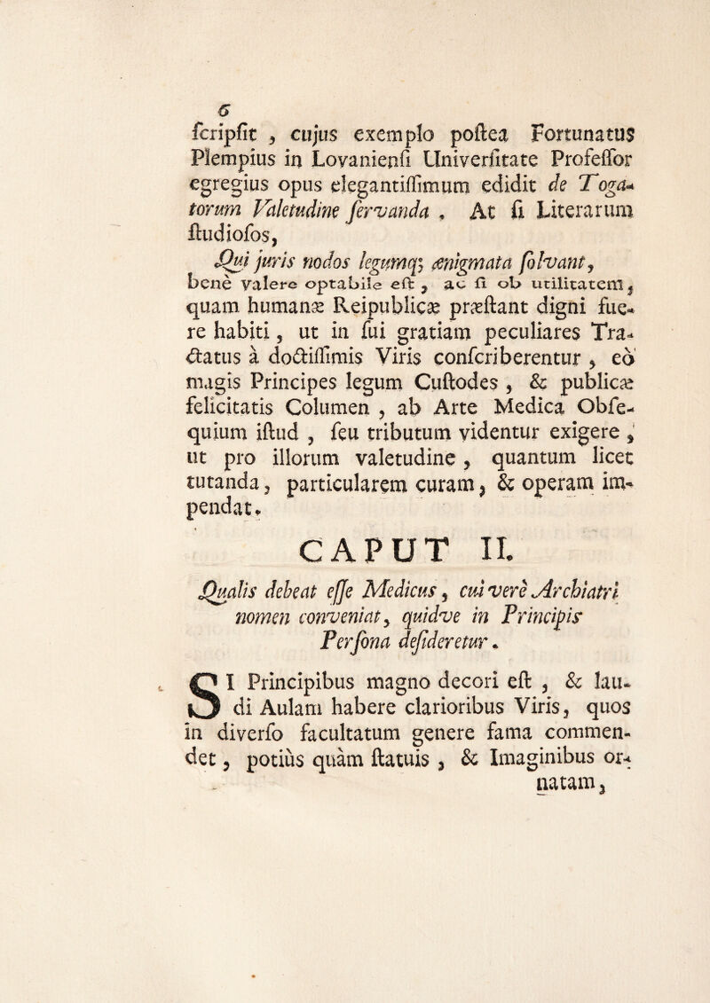fcripfit , cujus exemplo poftea Fortunatus Plempius in Lovanienfi Univerlltate Profeffor egregius opus elega ntiffimum edidit de Toga* torum Valetudine fer nanda , At fi Literarum ftudiofos, S^ui juris nodos legumqi migmata fohant, bene valere optabile eft , ae fi ob utilitatem} quam humanse Reipublicar pneftant digni fue¬ re habiti, ut in fui gratiam peculiares Tra¬ ctatus a doetillimis Viris confcriberentur , eo magis Principes legum Cuftodes , & publicar felicitatis Columen , ab Arte Medica Obfe- quium iftud , feu tributum videntur exigere , ut pro illorum valetudine, quantum licet tutanda , particularem curam, & operam im¬ pendat, caput ii. fjualis debeat efje Medicus, cui nere Archiatri nomen conveniat, quidue in Principis’ Perfona defideretur. SI Principibus magno decori eft , & lau¬ di Aulam habere clarioribus Viris, quos in diverfo facultatum genere fama commen¬ det , potius quam ftatuis , & Imaginibus or¬ natam.
