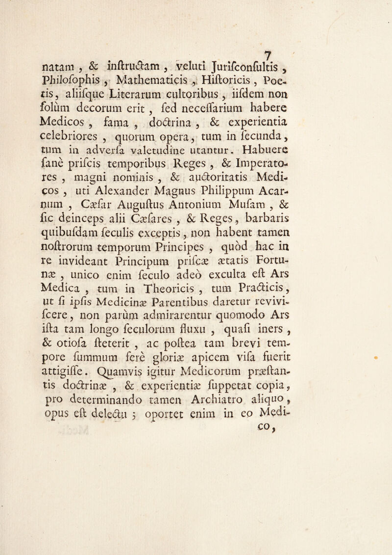 natam , & inftrudam , velati Jurifconfultis , Philofophis , Mathematicis Hiftoricis , Poe¬ tis, aliifque Literarum cultoribus , iifdem non foliim decorum erit, fed neceflarium habere Medicos , fama , dodrina , & experientia celebriores , quorum opera, tum in fecunda, tum in adverfa valetudine utantur. Habuere fane prifcis temporibus Reges , & Imperato¬ res , magni nominis , & audoritatis Medi¬ cos , uti Alexander Magnus Philippum Acar- num , Cadar Auguftus Antonium Mufam , & fie deinceps alii Csfares , & Reges, barbaris quibufdam feculis exceptis , non habent tamen noftrorura temporum Principes , quod hac in re invideant Principum prifcae statis Fortu- ns , unico enim feculo adeo exculta eft Ars Medica , tum in Theoricis , tum Pradicis, ut fi ipfis Medicins Parentibus daretur revivi- fcere, non parum admirarentur quomodo Ars ifta tam longo feculorum fluxu , quafi iners , & otiofa fteterit , ac poftea tam brevi tem¬ pore fummum fere gloris apicem vifa fuerit attigifle. Quamvis igitur Medicorum prsftan- tis dodrins , & experientis fuppetat copia, pro determinando tamen Archiatro aliquo, opus eft deledu 5 oportet enim in eo Medi-