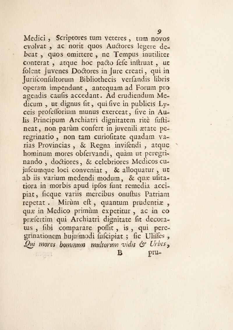 Medici , Scriptores tum veteres , tum novos evolvat , ac norit quos Audores legere de* beat , quos omittere , ne Tempus inutiliter conterat , atque hoc pado fefe inilruat , uc folent juvenes Dodores injure creati, qui in Juriiconfultorum Bibliothecis verfandis libris operam impendunt , antequam ad Forum pro agendis caulis accedant. Ad erudiendum Me¬ dicum , ut dignus lit, qui live in publicis Ly- ceis profeflbrium munus exerceat, five in Au¬ lis Principum Archiatri dignitatem rite fufti- neat, non parum confert in juvenili aetate pe¬ regrinatio , non tam curiofitate quadam va¬ rias Provincias , & Regna invifendi , atque hominum mores obfervandi, quam ut peregri¬ nando , dodiores, & celebriores Medicos cu- jufcumque loci conveniat , & alloquatur , ut ab iis varium medendi modum, & quae ufita- tiora in morbis apud ipfos funt remedia acci¬ piat, ficque variis mercibus onuftus Patriam repetat . Mirum eft , quantum prudentiae , quae in Medico primum expetitur , ac in eo praefertim qui Archiatri dignitate fit decora¬ tus , fibi comparare poflit , is , qui pere¬ grinationem bujulmodi fufcipiat ; fic Ulilfes , Qui mores hominum mullorum vidit & Urbes9 R pru-