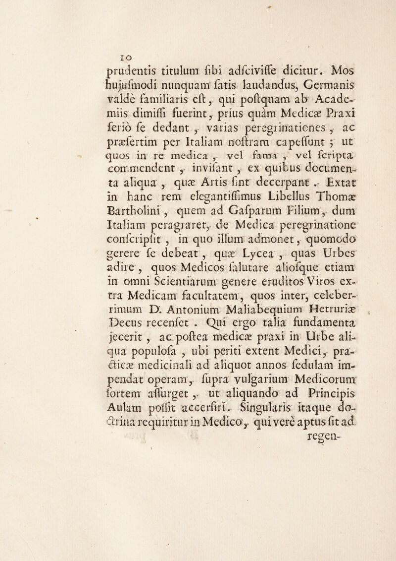 prudentis titulum libi adfcivilfe dicitur. Mos hujufmodi nunquam fatis laudandus, Germanis valde familiaris eft, qui poftquam ab Acade- miis dimilfi fuerint, prius quam Medies Praxi ferio fe dedant , varias peregrinationes , ac praeleram per Italiam noftram capelfunt 5 ut quos in re medica vel fama , vel feripta commendent , invifant , ex quibus documen¬ ta aliqua , quae Artis fnt decerpant Extat in hanc rem eleganti (fimus Libellus Thomae Bartholini, quem ad Gafparum Filium, dum Italiam peragraret, de Medica peregrinatione confcripfit , in quo illum admonet, quomodo gerere fe debeat ,- quae Lycea , quas Urbes adire , quos Medicos falutare aliofque etiam in omni Scientiarum genere eruditos Viros ex¬ tra Medicam facultatem, quos inter, celeber¬ rimum D. Antonium Maliabequium Hetruriae Decus recenfet . Qui ergo talia fundamenta jecerit , ac poftea mediae praxi in Urbe ali¬ qua populofa , ubi periti extent Medici, pra¬ edae medicinali ad aliquot annos fedulam im¬ pendat operam, fupra vulgarium Medicorum iortem affurget, ut aliquando ad Principis Aulam polfit accerfiri.. Singularis itaque do¬ ctrina requiritur in Medico, qui vere aptus fit ad