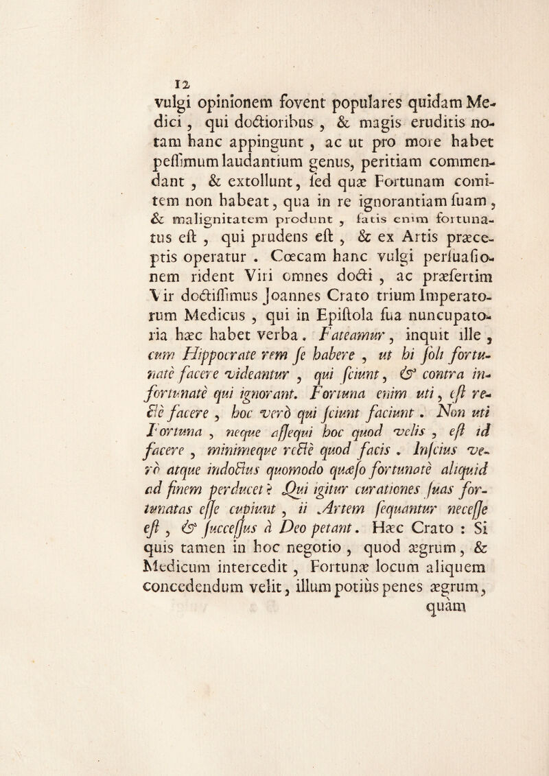 vulgi opinionem fovent populares quidam Me¬ dici , qui do&ionbus , & magis eruditis no¬ tam hanc appingunt , ac ut pro more habet peflimum laudantium genus, peritiam commen¬ dant , & extollunt, led qua* Fortunam comi¬ tem non habeat, qua in re ignorantiam fuam , & malignitatem produnt y fatis emm fortuna- tus eft , qui prudens eft , & ex Artis praece¬ ptis operatur . Ccecam hanc vulgi periuafio- nem rident Viri omnes do&i , ac praefertim Vir dodiffimus joannes Crato trium Imperato¬ rum Medicus , qui in Epiftola fua nuncupato- ria haec habet verba. Fateamur, inquit ille , cum Hippocrate rem fe habere , ut hi folt fortu¬ nate facere 'videantur , qui fciunt, & contra in¬ fortunate qui ignorant. Fortuna enim uti, tji re¬ cte facere , hoc verd qui fiunt faciunt. Non uti Fortuna , neque eft e qui hoc quod velis , eft id facere , minimeque reHe quod facis . In/cius ve¬ ro atque indoFtus quomodo quajo fortunate aliquid ad finem perducet ? Qv.i igitur curationes juas for¬ tunatas efje cupiunt, ii „Artem fequantur necefje eft , & fucceftus a Deo petant. Haec Crato : Si quis tamen in hoc negotio , quod aegrum, & Medicum intercedit, Fortunae locum aliquem concedendum velit, illum potius penes aegrum, quam