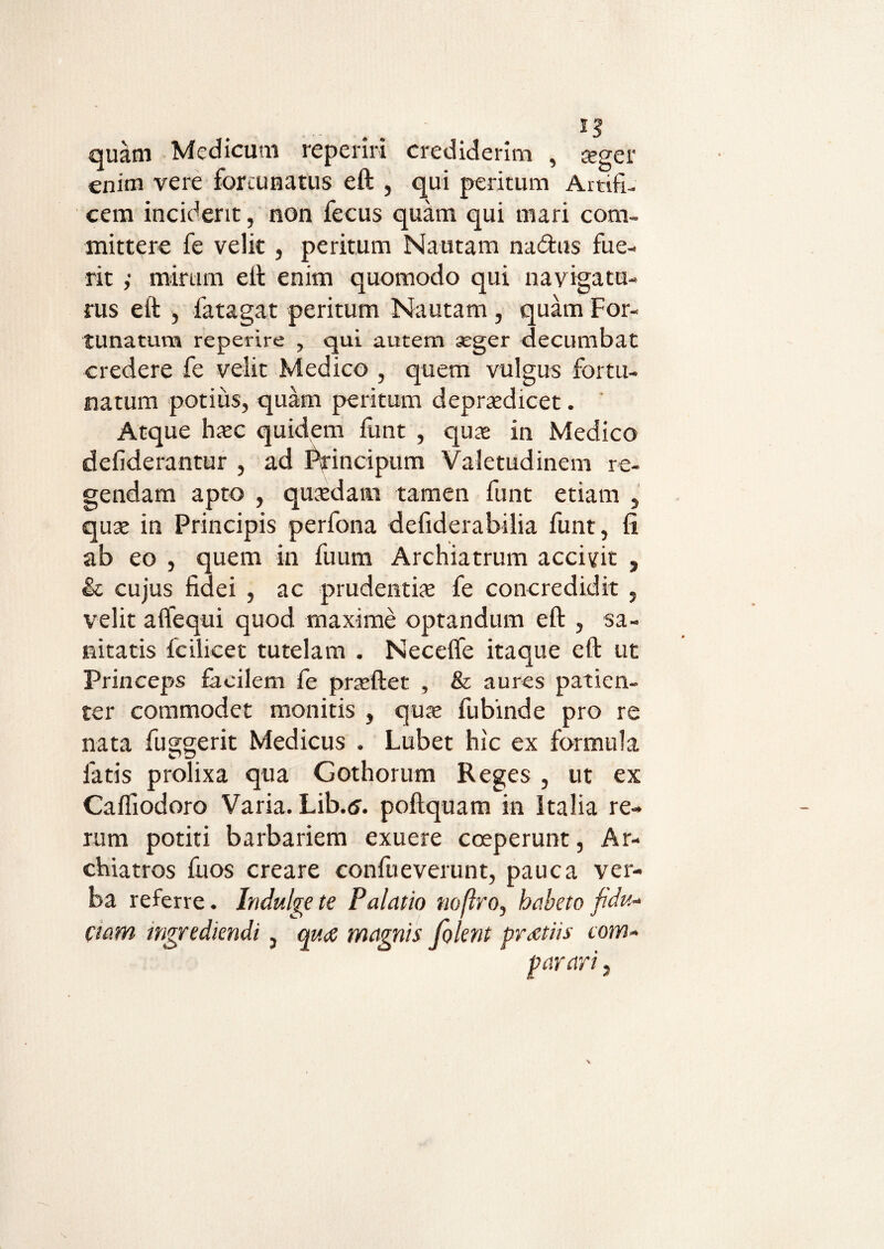 quam Medicum reperiri crediderim , seger enim vere fortunatus eft , qui peritum Artifi¬ cem incident, non fecus quam qui mari com¬ mittere fe velit, peritum Nautam na&us fue¬ rit ; mirum e It enim quomodo qui navigatu¬ rus eft , fatagat peritum Nautam , quam For¬ tunatum reperire , qui autem seger decumbat credere fe velit Medico , quem vulgus fortu¬ natum potius, quam peritum deprsdicet. Atque hsc quidem funt , qus in Medico deiiderantur , ad Principum Valetudinem re¬ gendam apto , quaedam tamen funt etiam , quse in Principis perfona defiderabilia funt, fi ab eo , quem in fuum Archiatrum accivit , & cujus fidei , ac prudentis fe concredidit , velit aflfequi quod maxime optandum eft , sa¬ nitatis fcilicet tutelam . Neceflfe itaque eft ut Princeps facilem fe prsftet , & aures patien¬ ter commodet monitis , qus fubinde pro re nata fuggerit Medicus . Lubet hic ex formula fatis prolixa qua Gothorum Reges , ut ex Caffiodoro Varia. Lib.5. poftquam in Italia re¬ rum potiti barbariem exuere coeperunt, Ar¬ chiatros fuos creare confueverunt, pauca ver¬ ba referre. Indulge te Palatio noflro, habeto fidu¬ ciam ingrediendi, qu<g magnis folent pretiis com-