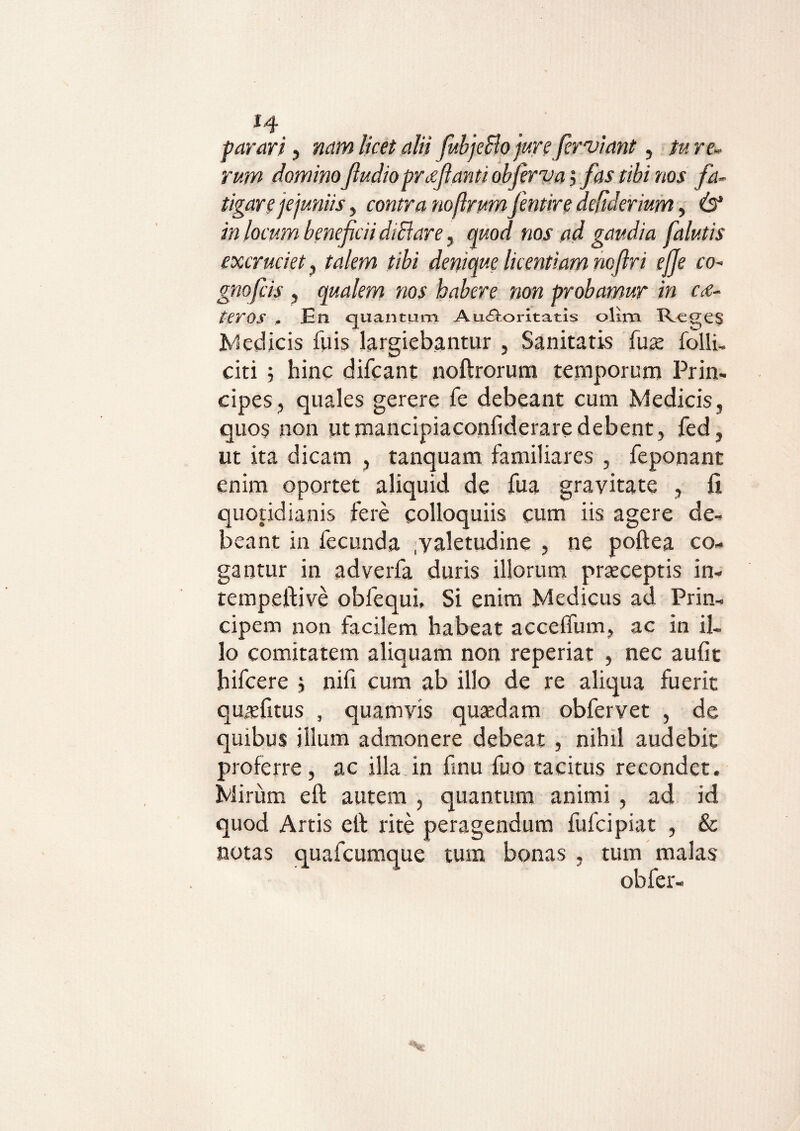 J4 parari, nam licet alii fubjeBo jure fer viant, /«re» mw dominoftudioprtfftantiobfervai fas tibi nos fa¬ tigare jejuniis y contra nofirumfentire deftderium, 6* i» locum beneficii diBare, quod nos ad gaudia falutis excruciet y talem tibi denique licentiam noflri ejje co- gnofcis , qualem nos habere non probamur in c<e- feros - En quantam Auctoritatis olim RcgCS Medicis fuis largiebantur , Sanitatis fuae folli, citi 5 hinc difcant noftrorum temporum Prin¬ cipes , quales gerere fe debeant cum Medicis, quos non ut mancipia confiderare debent, fed, ut ita dicam , tanquam familiares , feponant enim oportet aliquid de fua gravitate , fi quotidianis fere colloquiis cum iis agere de¬ beant in fecunda .valetudine , ne poftea co¬ gantur in adverfa duris illorum praeceptis in- tempeftive obfequi. Si enim Medicus ad Prin¬ cipem non facilem habeat accefium, ac in il¬ lo comitatem aliquam non reperiat , nec aufit hifcere j nifi cum ab illo de re aliqua fuerit qmefitus , quamvis quaedam obfervet , de quibus illum admonere debeat , nihil audebit proferre, ac illa in finu fuo tacitus recondet. Mirum eft autem , quantum animi , ad id quod Artis etl rite peragendum fufcipiat , & notas quafcumque tum bonas , tum malas obfer-