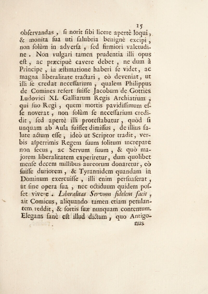 obfervandas , fi norit fibi licere aperte loqui 5 & monita fua uti falubria benigne excipi s non folum in adverfa , fed firmiori valetudi¬ ne . Non vulgari tamen prudentia illi opus effc , ac praecipue cavere debet , ne dum a Principe , in xltimatione haberi fe videt, ac magna liberalitate tradari , eo deveniat, ut illi fe credat neceflarium , qualem Philippus de Comines refert fuifle Jacobum de Gotties Ludovici Xl. Galliarum Regis Archiatrum , qui fuo Regi 5 quem mortis pavidiffimum efi fe noverat non folum fe necelfarium credi¬ dit , fed aperte illi proteftabatur, quod li unquam ab Aula fuiflet dimiflus , de illius fa- lute a dium e fle , ideo ut Scriptor tradit, ver¬ bis alperrimis Regem fuum lolitum increpare non fecus , ac Servum fuum , & quo ma¬ jorem liberalitatem experiretur , dum quolibet menfe decem millibus aureorum donaretur , eo fuifle duriorem , & Tyrannidem quandam in Dominum exercuifle , illi enim perfualerat , ut fine opera fua , nec odiduum quidem pof- fet vivce . Liberalitas Servum fidelem facit, ait Comicus, aliquando tamen etiam petulan¬ tem reddit, & fortis fuae nunquam contentum. Elegans fane eft illud didum, quo Antigo¬ nus