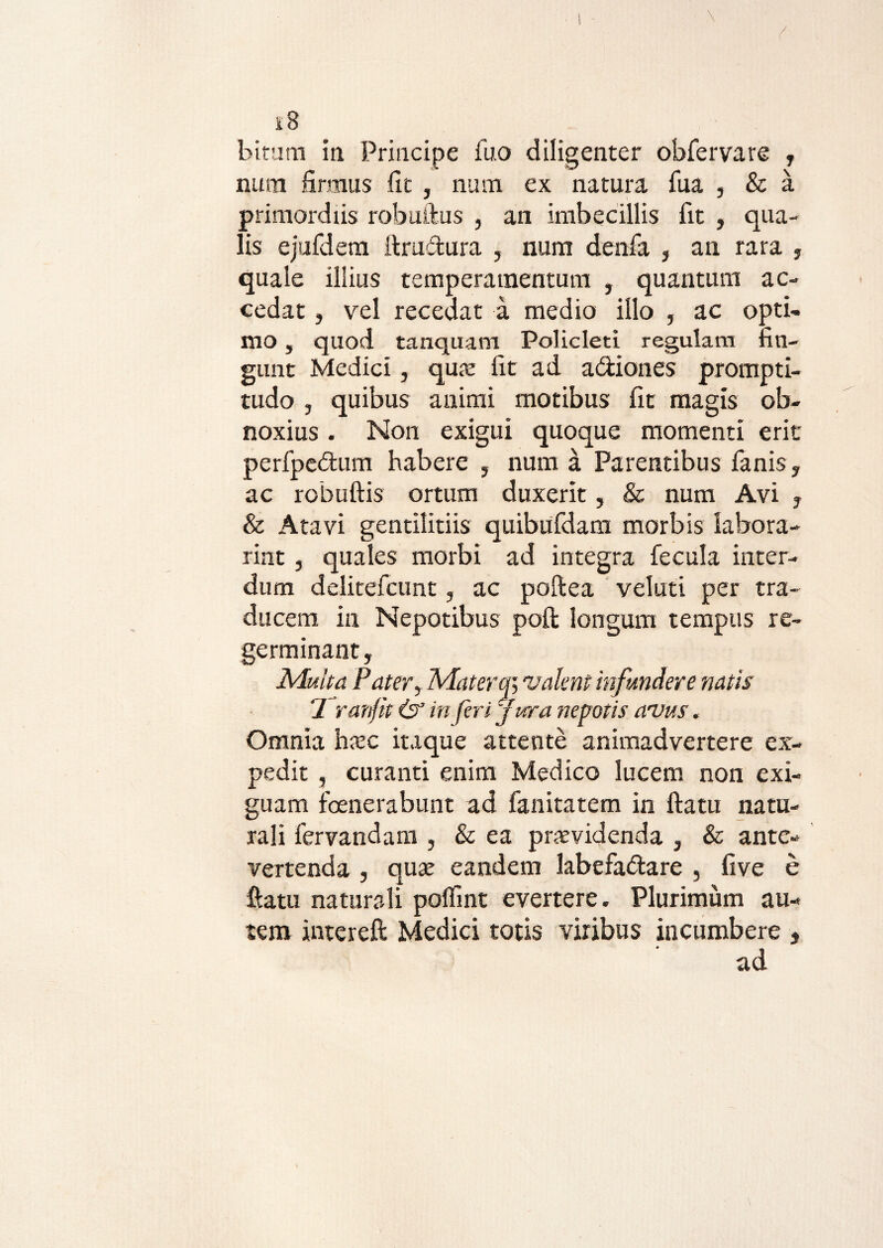 \ 18 bitum ia Principe fuo diligenter obfervare , nura firmus fit , num ex natura, fua , & a primordiis robuftus , an imbecillis fit , qua¬ lis ejufdem ftrudura , num denla , an rara , quale illius temperamentum , quantum ac¬ cedat , vel recedat a medio illo , ac opti¬ mo , quod tanquam Policleti regulam fin¬ gunt Medici, quo fit ad a&iones prompti- tudo , quibus animi motibus fit magis ob¬ noxius . Non exigui quoque momenti erit perfpedfcum habere , num a Parentibus fanis, ac robuftis ortum duxerit, & num Avi , & Atavi gentilitiis quibufdam morbis labora- rint, quales morbi ad integra fecula inter¬ dum delitefcunt, ac poftea veluti per tra¬ ducem in Nepotibus poft longum tempus re¬ germinant, Multa Pater, Matera; valent infundere natis 2 ranftt &’ in feri jura nepotis arvus. Omnia hoc itaque attente animadvertere ex¬ pedit , curanti enim Medico lucem non exi¬ guam fenerabunt ad fanitatem in ftatu natu¬ rali fervandam , & ea providenda , & ante¬ vertenda , quo eandem labefa&are , five e ftatu naturali polfint evertere. Plurimum au¬ tem intereft Medici totis viribus incumbere , ad