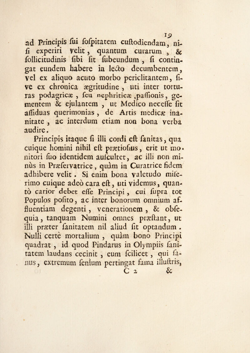 ad Principis fui fofpitatem cuftodiendam, ni- fi experiri velit, quantum curarum , & follicitudinis fibi fit fubeundum , fi contin¬ gat eundem habere in ledo decumbentem, vel ex aliquo acuto morbo periclitantem, fi- ve ex chronica aegritudine , uti inter tortu¬ ras podagricae , feu nephriticae,partionis, ge¬ mentem & ejulantem , ut Medico necelfe fit afliduas querimonias , de Artis medicae ina¬ nitate , ac interdum etiam non bona verba audire. Principis itaque fi illi cordi eft fanitas, qua cuique homini nihil eft praetiofius, erit ut mo¬ nitori fuo identidem aufcultet, ac illi non mi¬ nus in Praeferyatrice, quam in Curatrice fidem adhibere velit. Si enim bona valetudo miie- rimo cuique adeo cara eft, uti videmus, quan¬ to carior debet efte Principi, cui fupra tot Populos pofito , ac inter bonorum omnium af¬ fluentiam degenti, venerationem , & obfe- quia, tanquam Numini omnes pneftant, ut illi prajter fanitatem nil aliud fit optandum . Nulli certe mortalium , quam bono Principi quadrat , id quod Pindarus in Olympiis fani¬ tatem laudans cecinit , eum fcilicet, qui fa¬ mis, extremum fenlum pertingat fama illuftris, C a &