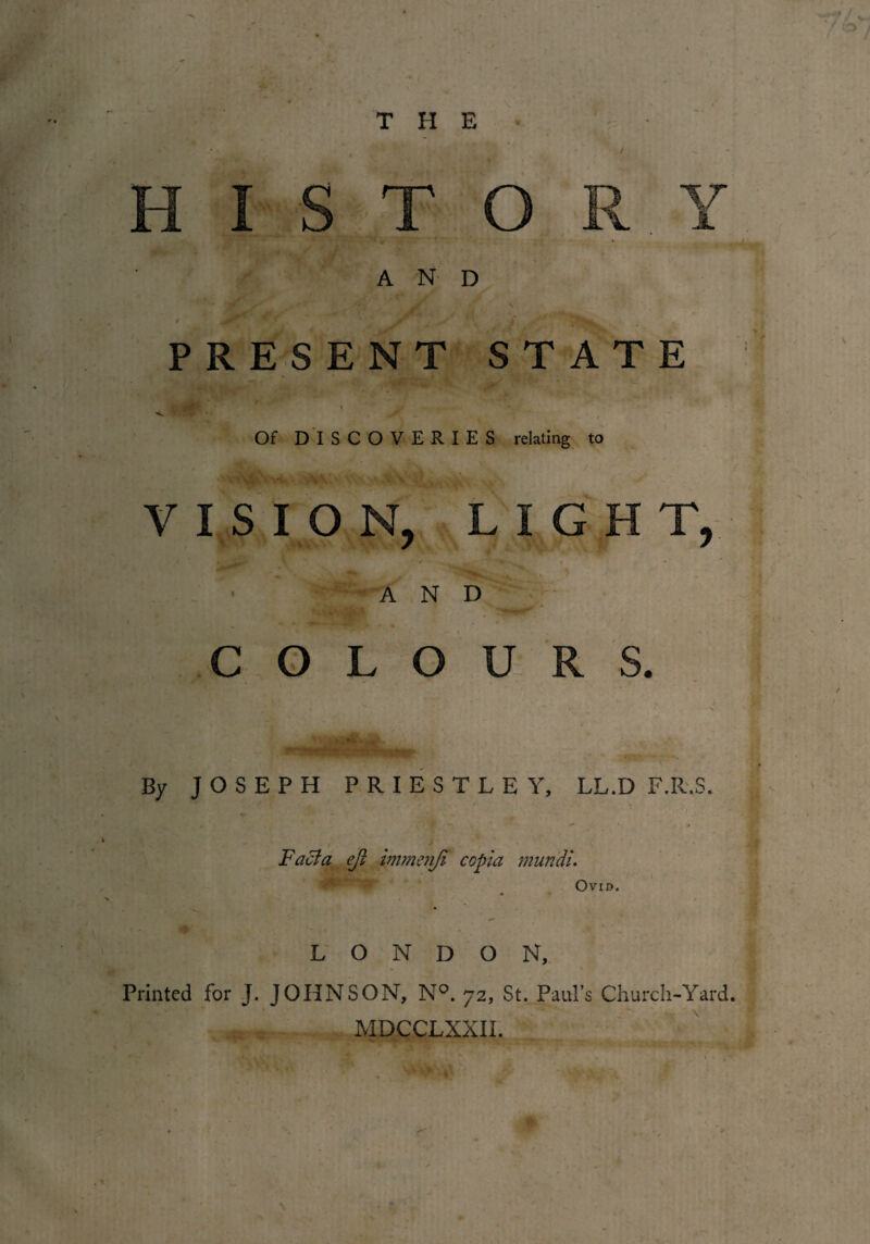 THE AND PRESENT STATE Of DISCOVERIES relating to VISION, LIGHT, ■ AND COLOURS. 1!  t ; By JOSEPH PRIESTLEY, LL.D F.R.S. * . i, Facia ejl immenji ccpia mundl. Ovid. LONDON, Printed for J. JOHNSON, N°. 72, St. Paul’s Church-Yard. MDCCLXXII. , *